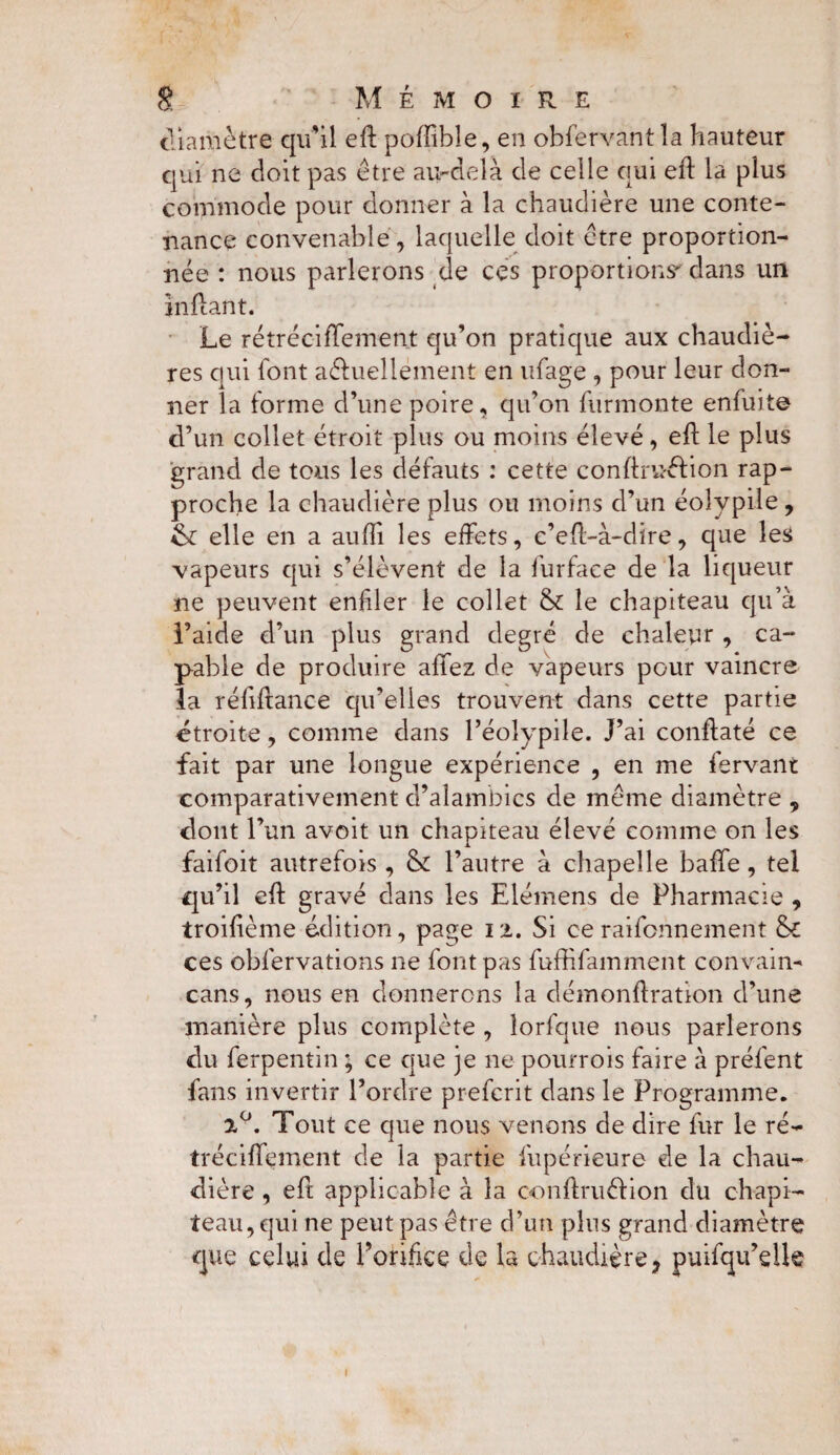 diamètre qu'il eft pofïibîe, en obfervantla hauteur qui ne doit pas être au-delà de celle qui eft la plus commode pour donner à la chaudière une conte¬ nance convenable, laquelle doit être proportion¬ née : nous parlerons de ces proportions' dans un inftant. Le rétréciffement qu’on pratique aux chaudiè¬ res qui font a&uellément en ufage , pour leur don¬ ner la forme d’une poire, qu’on furinonte en fui te d’un collet étroit plus ou moins élevé, eft le plus grand de tous les défauts : cette conftruéfion rap¬ proche la chaudière plus ou moins d’un éoîypile, elle en a aufii les effets, c’eft-à-dire, que les vapeurs qui s’élèvent de la furface de la liqueur ne peuvent enfler le collet & le chapiteau qu’à l’aide d’un plus grand degré de chaleur , ca¬ pable de produire affez de vapeurs pour vaincre la réfiftance qu’elles trouvent dans cette partie étroite, comme dans l’éolypile. J’ai conftaté ce fait par une longue expérience , en me fervant comparativement d’alambics de même diamètre , dont l’un avoit un chapiteau élevé comme on les faifoit autrefois , &: l’autre à chapelle baffe, tel qu’il eff gravé dans les Elémens de Pharmacie , troifième édition, page 12. Si ce raifonnement & ces obfervations 11e font pas fuffifamment convain- cans, nous en donnerons la démonftration d’une manière plus complète , lorfque nous parlerons du ferpentin ; ce que je ne pourrois faire à préfent fans invertir l’ordre prefcrit dans le Programme. 2°. Tout ce que nous venons de dire fur le ré¬ tréciffement de la partie fupérieure de la chau¬ dière , eft applicable à la oonftruélion du chapi¬ teau, qui ne peut pas être d’un plus grand diamètre que celui de l'orifice de la chaudière, puifqu’dk