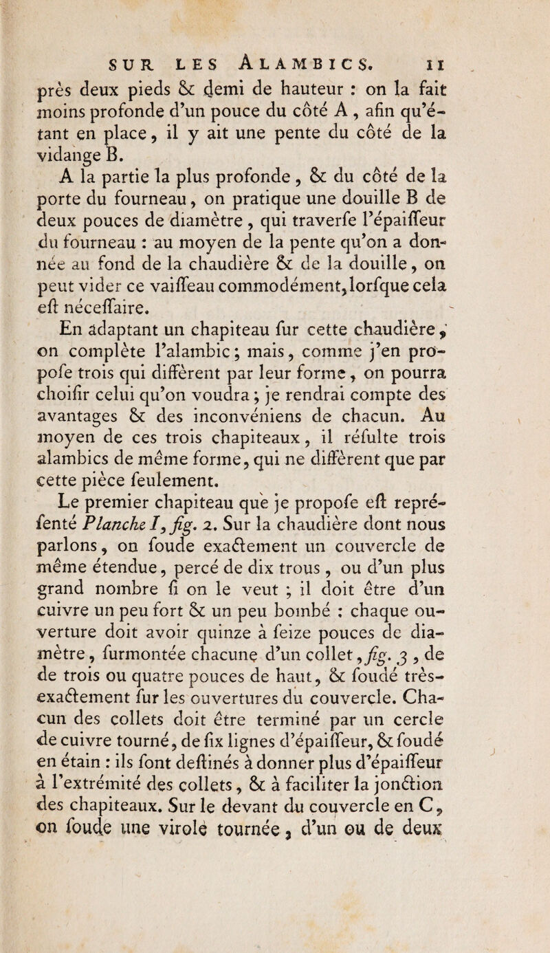 près deux pieds & (demi de hauteur : on la fait moins profonde d’un pouce du côté A , afin qu’é¬ tant en place, il y ait une pente du côté de la vidange B. A la partie la plus profonde , &: du côté de la porte du fourneau, on pratique une douille B de deux pouces de diamètre , qui traverfe l’épaiffeur du fourneau : au moyen de la pente qu’on a don¬ née au fond de la chaudière & de la douille, on peut vider ce vaiffeau commodément,lorfque cela efi néceffaire. En adaptant un chapiteau fur cette chaudière , on complète l’alambic; mais, comme j’en pro- pofe trois qui diffèrent par leur forme, on pourra choifir celui qu’on voudra ; je rendrai compte des avantages & des inconvéniens de chacun. Au moyen de ces trois chapiteaux, il réfulte trois alambics de même forme, qui ne diffèrent que par cette pièce feulement. Le premier chapiteau que je propofe eft repré- fenté Planche I, fig. 2. Sur la chaudière dont nous parlons, on foude exaélement un couvercle de même étendue, percé de dix trous, ou d’un plus grand nombre fi on le veut ; il doit être d’un cuivre un peu fort & un peu bombé ; chaque ou¬ verture doit avoir quinze à feize pouces de dia¬ mètre , furmontée chacune d’un collet, fig. 3 , de de trois ou quatre pouces de haut, & fondé très- exaélement fur les ouvertures du couvercle. Cha¬ cun des collets doit être terminé par un cercle de cuivre tourné, de fix lignes d’épaiffeur, & foudé en étain : ils font defiinés à donner plus d’épaiffeur à l’extrémité des collets, à faciliter la jonêfion des chapiteaux. Sur le devant du couvercle enC, on foude une virole tournée 3 d’un ou de deux