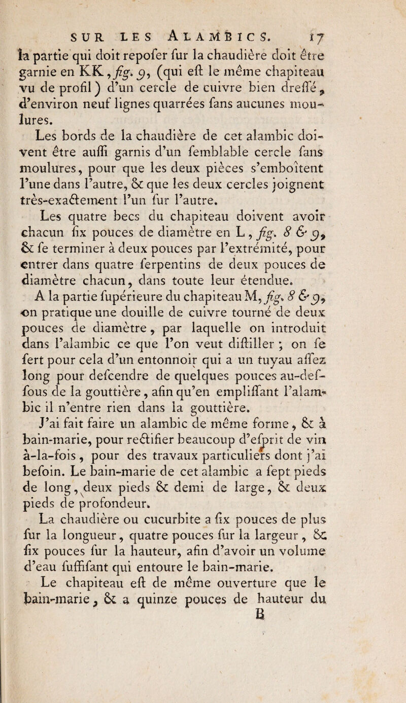 la partie qui doit repofer fur la chaudière doit être garnie en KK,j?g.^9, (qui eft le même chapiteau vu de profil ) d’un cercle de cuivre bien dreffé , d’environ neuf lignes quarrées fans aucunes mou¬ lures. Les bords de la chaudière de cet alambic doî» vent être aufti garnis d’un femblable cercle fans moulures, pour que les deux pièces s’emboîtent l’une dans l’autre, & que les deux cercles joignent très-exaéfement l’un fur l’autre. Les quatre becs du chapiteau doivent avoir chacun lix pouces de diamètre en L , fig - 8 & $9 St fe terminer à deux pouces par l’extrémité, pour entrer dans quatre ferpentins de deux pouces de diamètre chacun, dans toute leur étendue. A la partie fupérieure du chapiteau M, h'8 on pratique une douille de cuivre tourné de deux pouces de diamètre , par laquelle on introduit dans l’alambic ce que l’on veut diftilîer ; on fe fert pour cela d’un entonnoir qui a un tuyau allez long pour defeendre de quelques pouces au-def- fous de la gouttière , afin qu’en empliftant l’alam* bic il n’entre rien dans la gouttière. J’ai fait faire un alambic de même forme, St à bain-marie, pour reéfifier beaucoup d’efprit de via à-la-fois , pour des travaux particuliers dont j’ai befoin. Le bain-marie de cet alambic a fept pieds de long, deux pieds St demi de large, St deux pieds de profondeur. La chaudière ou cucurbite a lix pouces de plus fur la longueur, quatre pouces fur la largeur , Sc ftx pouces fur la hauteur, afin d’avoir un volume d’eau fuffifant qui entoure le bain-marie. Le chapiteau eft de même ouverture que le bain-marie, St a quinze pouces de hauteur du B