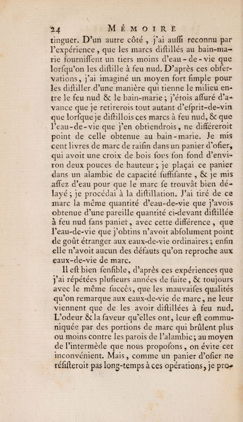 2.4 Mémoire tinguer. D’un autre côté , j'ai auffi reconnu par l’expérience , que les marcs diûillés au bain-ma¬ rie fourniffent un tiers moins d’eau-de-vie que lorfqu’on les diflille à feu nud. D’après ces obfer- vations, j’ai imaginé un moyen fort {impie pour les didiller d’une manière qui tienne le milieu en¬ tre le feu nud & le bain-marie ; j’étois alluré d’a¬ vance que je retirerois tout autant d’efprit-de-vin que lorfque je diftillois ces marcs à feu nud, & que l’eau-de-vie que j’en obtiendrais, ne différeroit point de celle obtenue au bain-marie. Je mis cent livres de marc de railin dans un panier d’olier, qui avoit une croix de bois fous fon fond d’envi¬ ron deux pouces de hauteur; je plaçai ce panier dans un alambic de capacité fuffifante , & je mis aflez d’eau pour que le marc le trouvât bien dé¬ layé ; je procédai à la diflillation. J’ai tiré de ce marc la meme quantité d’eau-de-vie que j’avois obtenue d’une pareille quantité ci-devant diftillée à feu nud fans paniei, avec cette différence , que l’eau-de-vie que j’obtins n’avoit abfolument point de goût étranger aux eaux-de-vie ordinaires ; enfin elle n’avoit aucun des défauts qu’on reproche aux eaux-de-vie de marc. Il eft bien fenlible, d’après ces expériences que j’ai répétées plulieurs années de fuite, & toujours avec le même fuccès, que les mauvaifes qualités qu’on remarque aux eaux-de-vie de marc, ne leur viennent que de les avoir cliffillées à feu nud* L’odeur &la faveur qu’elles ont, leur eft commu¬ niquée par des portions de marc qui brûlent plus ou moins contre les parois de l’alambic; au moyen de l’intermède que nous propofons, on évite cet inconvénient. Mais, comme un panier d’ofier ne réfifteroit pas long-temps à ces opérationsy je pro^