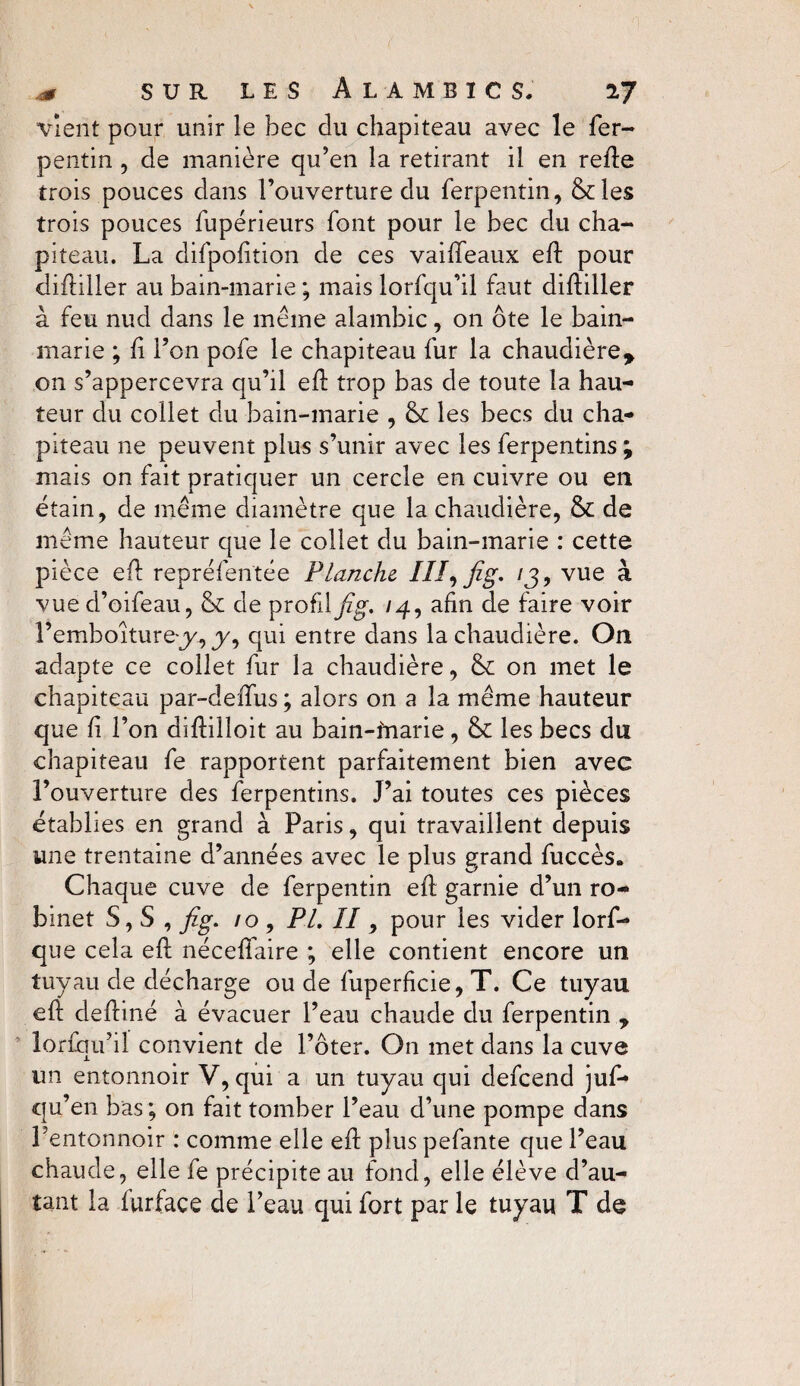 vient pour unir le bec du chapiteau avec le fer- pentin , de manière qu’en la retirant il en relie trois pouces dans l’ouverture du ferpentin, &les trois pouces fupérieurs font pour le bec du cha¬ piteau. La difpofition de ces vaiffeaux efl pour difliller au bain-marie ; mais lorfqu’il faut difliller à feu nud dans le même alambic, on ôte le bain- marie ; fi l’on pofe le chapiteau fur la chaudière* on s’appercevra qu’il efl trop bas de toute la hau¬ teur du collet du bain-marie , & les becs du cha¬ piteau ne peuvent plus s’unir avec les ferpentins ; mais on fait pratiquer un cercle en cuivre ou en étain, de même diamètre que la chaudière, & de même hauteur que le collet du bain-marie : cette pièce efl repréfentée Planche III, fig, 13, vue à vue d’oifeau, & de profil fig. 14, afin de faire voir l’emboiture-j/, y, qui entre dans la chaudière. On adapte ce collet fur la chaudière, & on met le chapiteau par-deffus ; alors on a la même hauteur que fi l’on diflilloit au bain-inarie, &C les becs du chapiteau fe rapportent parfaitement bien avec l’ouverture des ferpentins. J’ai toutes ces pièces établies en grand à Paris, qui travaillent depuis une trentaine d’années avec le plus grand fuccès. Chaque cuve de ferpentin efl garnie d’un ro¬ binet S, S , fig. 10, PL II, pour les vider lorf- que cela efl néceflaire ; elle contient encore un tuyau de décharge ou de fuperficie, T. Ce tuyau efl defliné à évacuer l’eau chaude du ferpentin * lorfqu’il convient de l’ôter. On met dans la cuve un entonnoir V, qui a un tuyau qui defeend juf- qu’en bas; on fait tomber l’eau d’une pompe dans Lentonnoir : comme elle efl plus pefante que l’eau chaude, elle fe précipite au fond, elle élève d’au¬ tant la furface de l’eau qui fort par le tuyau T de