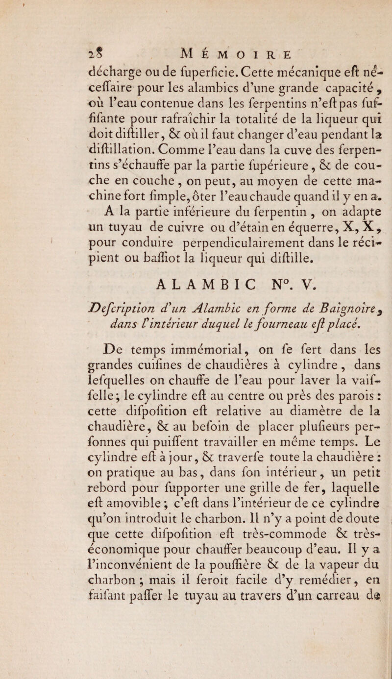 décharge ou de fuperfîcie. Cette mécanique eft né- cefiaire pour les alambics d’une grande capacité , où l’eau contenue dans les ferpentins n’eftpas fuf- fîfante pour rafraîchir la totalité de la liqueur qui doit diftiller, & où il faut changer d’eau pendant la diftillation. Comme l’eau dans la cuve des ferpen¬ tins s’échauffe par la partie fupérieure, & de cou¬ che en couche , on peut, au moyen de cette ma¬ chine fort lîmple, ôter l’eau chaude quand il y en a. A la partie inférieure du ferpentin , on adapte un tuyau de cuivre ou d’étain en équerre, X, X, pour conduire perpendiculairement dans le réci¬ pient ou baftiot la liqueur qui diftille. ALAMBIC N°. V. Defcription d'un Alambic en forme de Baignoire 3 dans £ intérieur duquel le fourneau ef placé. De temps immémorial, on fe fert dans les grandes cuilines de chaudières à cylindre , dans lefquelles on chauffe de l’eau pour laver la vaif- felle; le cylindre eft au centre ou près des parois : cette difpolîtion eft relative au diamètre de la chaudière, & au befoin de placer plusieurs per- fonnes qui puiffent travailler en meme temps. Le cylindre eft à jour, traverfe toute la chaudière : on pratique au bas, dans fon intérieur, un petit rebord pour fupporter une grille de fer, laquelle eft amovible ; c’eft dans l’intérieur de ce cylindre qu’on introduit le charbon. Il n’y a point de doute que cette difpolîtion eft très-commode &: très- économique pour chauffer beaucoup d’eau. Il y a l’inconvénient de la pouftîère & de la vapeur du charbon ; mais il feroit facile d’y remédier, en faifant paffer le tuyau au travers d’un carreau d«