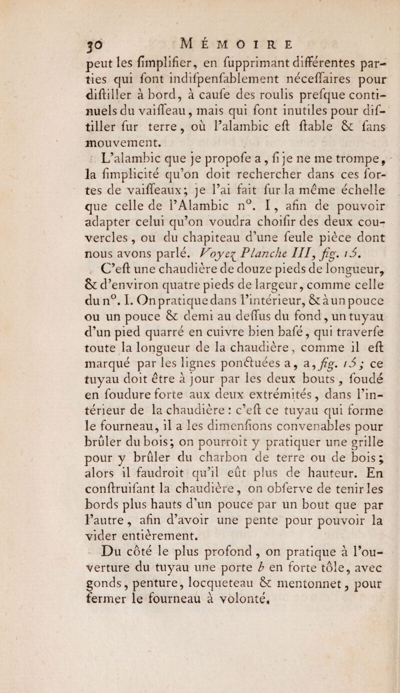 peut les fimplifier, en fupprimant différentes par¬ ties qui font indifpenfablement néceffaires pour diftiller à bord, à caufe des roulis prefque conti¬ nuels du vaiffeau, mais qui font inutiles pour dis¬ tiller fur terre, où l’alambic eff fiable & fans mouvement. L’alambic que je propofe a , fi je ne me trompe, ' la fimplicité qu’on doit rechercher dans ces for¬ tes de vaiffeaux; ]e l’ai fait fur la meme échelle que celle de l’Alambic n°. I, afin de pouvoir adapter celui qu’on voudra choifir des deux cou¬ vercles , ou du chapiteau d’une feule pièce dont nous avons parlé. Voye^ Planche III, fig. i5, C’eft une chaudière de douze pieds de longueur, d’environ quatre pieds de largeur, comme celle dun°. I. Onpratiquedans l’intérieur, &àunpouce ou un pouce & demi au cleffus du fond , un tuyau d’un pied quarré en cuivre bien bafé, qui traverfe toute la longueur de la chaudière, comme il efl marqué par les lignes ponéluées a, a,fig. i5; ce tuyau doit être à jour par les deux bouts , foudé en foudure forte aux deux extrémités, dans l’in¬ térieur de la chaudière : c’eft ce tuyau qui forme le fourneau, il a les dimenfions convenables pour brûler dubois; on pourroit y pratiquer une grille pour y brûler du charbon de terre ou de bois ; alors il faudroit qu’il eût plus de hauteur. En conftruifant la chaudière, on obferve de tenir les bords plus hauts d’un pouce par un bout que par l’autre , afin d’avoir une pente pour pouvoir la vider entièrement. Du côté le plus profond , on pratique à l’ou¬ verture du tuyau une porte h en forte tôle, avec gonds, penture, locqueteau & mentonnet, pour fermer le fourneau à volonté.