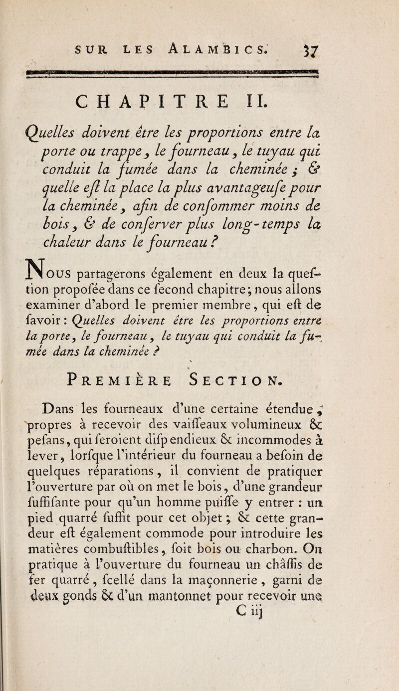 CHAPITRE IL Quelles doivent être les proportions entre la porte ou trappe , le fourneau , le tuyau qui conduit la fumée dans la cheminée ; & quelle ef la place la plus avantageufe pour la cheminée y afin de confommer moins de bois, & de conferver plus long-temps la chaleur dans le fourneau ? ^Nous partagerons également en deux la quef- tion propofée dans ce fécond chapitre; nous allons examiner d’abord le premier membre, qui eft de favoir : Quelles doivent être les proportions entre la porte > le fourneau 9 le tuyau qui conduit la fu~ mée dans la cheminée ? % Première Section. Dans les fourneaux d’une certaine étendue propres à recevoir des vailfeaux volumineux ôc pefans, qui feroient difpendieux & incommodes à lever, lorfque l’intérieur du fourneau a befoin de quelques réparations , il convient de pratiquer l’ouverture par où on met le bois, d’une grandeur fuffifante pour qu’un homme puifte y entrer ; un pied quarré fuffit pour cet objet ; & cette gran¬ deur eft également commode pour introduire les matières combuftibles r foit bois ou charbon. On pratique à l’ouverture du fourneau un châftis de fer quarré , fcellé dans la maçonnerie , garni de &C d’un mantonneî pour recevoir une G ii) deux gonds