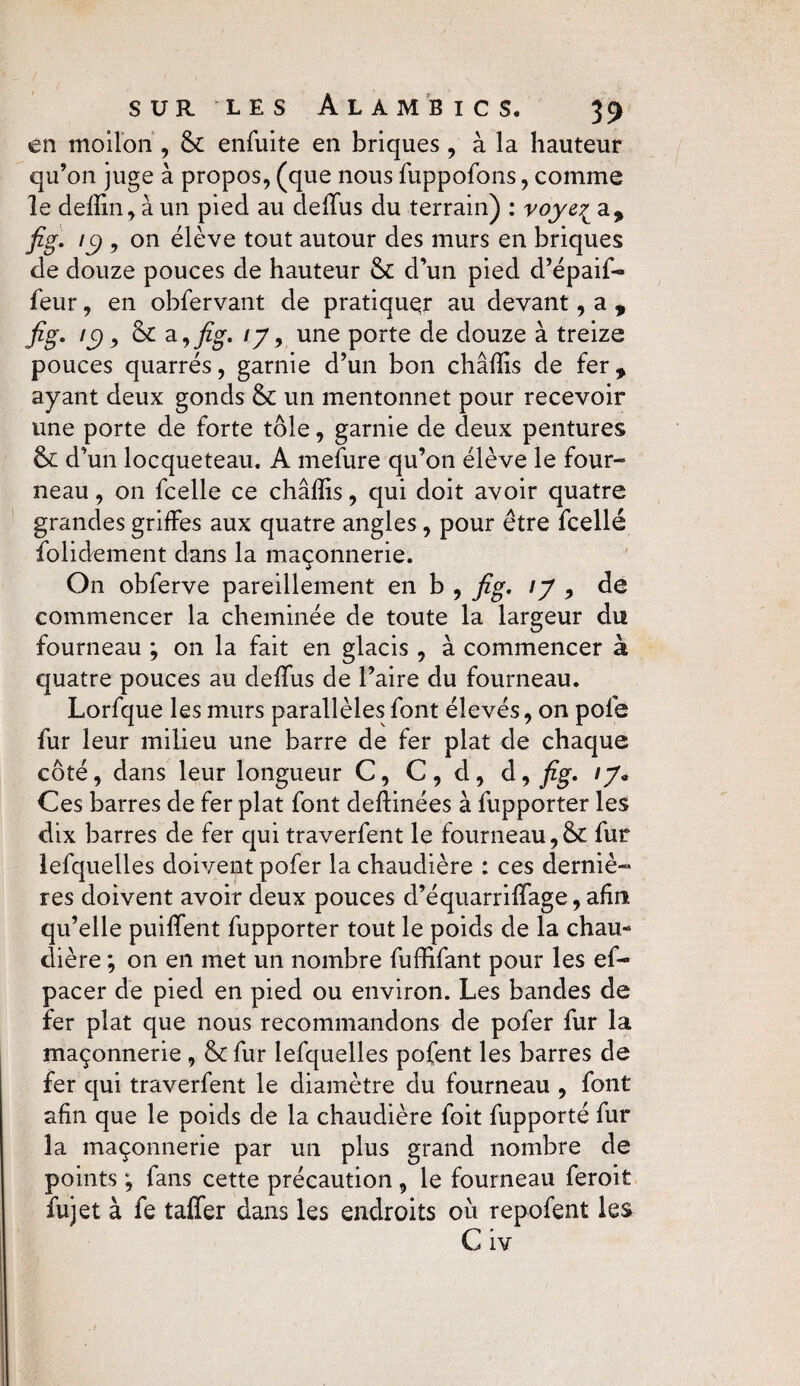 en moilon , & enfuite en briques , à la hauteur qu’on juge à propos, (que nous fuppofons, comme le defïin, à un pied au deiïus du terrain) : voye^ a, fig. iÿ y on élève tout autour des murs en briques de douze pouces de hauteur & d’un pied d’épaif- feur, en obfervant de pratiquer au devant, a , fig. ic) y & a, fig. ij, une porte de douze à treize pouces quarrés, garnie d’un bon châfïis de fer, ayant deux gonds &c un mentonnet pour recevoir une porte de forte tôle, garnie de deux pentures d’un locqueteau. A mefure qu’on élève le four¬ neau , on fcelle ce châfïis, qui doit avoir quatre grandes griffes aux quatre angles , pour être fcellé folidement dans la maçonnerie. On obferve pareillement en b , fig. \J , de commencer la cheminée de toute la largeur du fourneau ; on la fait en glacis , à commencer à quatre pouces au deffus de l’aire du fourneau. Lorfque les murs parallèles font élevés, on pôle fur leur milieu une barre de fer plat de chaque côté, dans leur longueur C, C , d , d, fig. iy« Ces barres de fer plat font deftinées à fupporter les dix barres de fer qui traverfent le fourneau,& fur lefquelles doivent pofer la chaudière : ces derniè¬ res doivent avoir deux pouces d’équarrilfage, afin qu’elle puilfent fupporter tout le poids de la chau¬ dière ; on en met un nombre fuffifant pour les ef- pacer de pied en pied ou environ. Les bandes de fer plat que nous recommandons de pofer fur la maçonnerie , &: fur lefquelles pofent les barres de fer qui traverfent le diamètre du fourneau , font afin que le poids de la chaudière foit fupporté fur la maçonnerie par un plus grand nombre de points fans cette précaution, le fourneau feroit fujet à fe taffer dans les endroits oii repofent les C iv