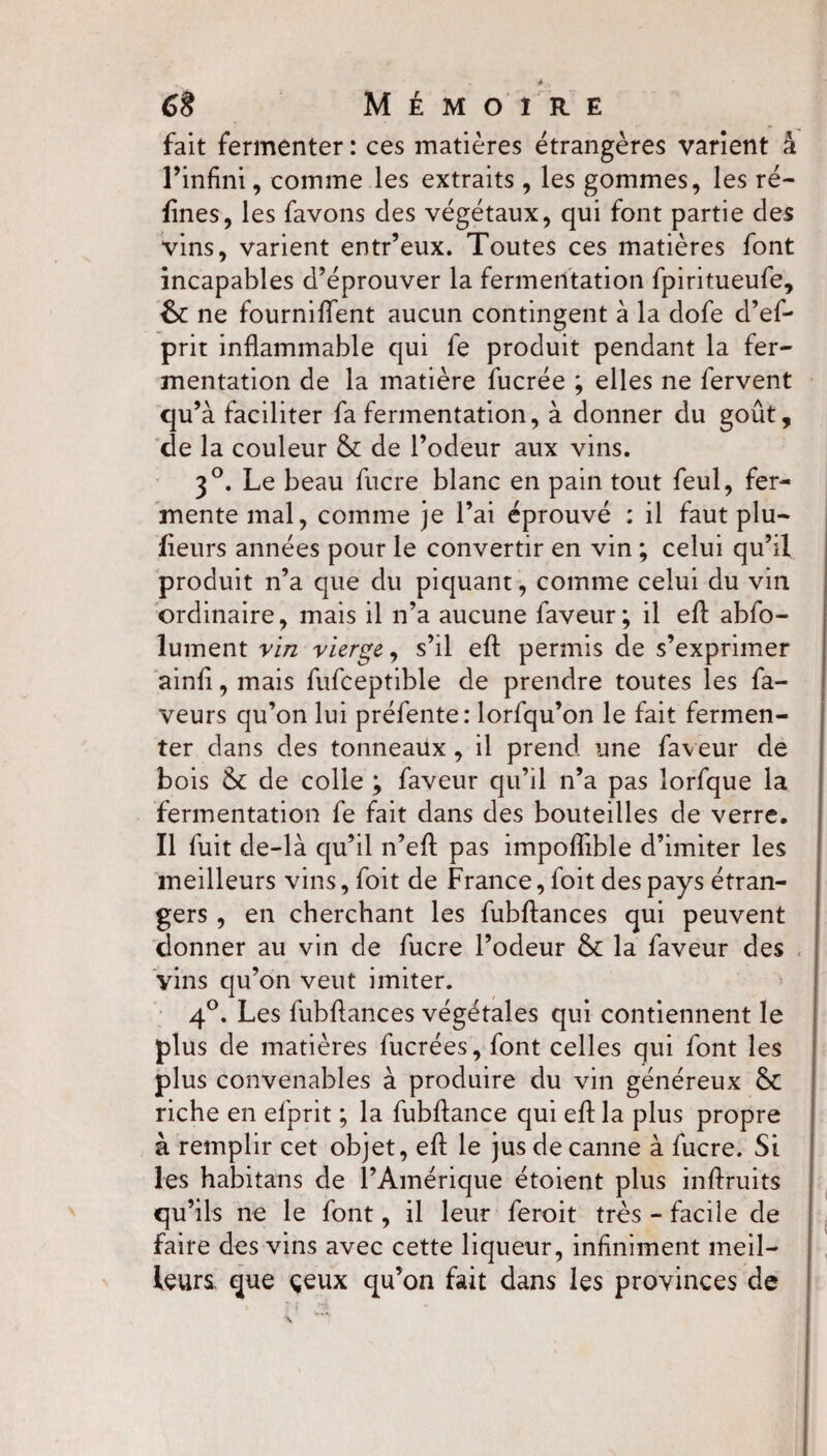fait fermenter : ces matières étrangères varient à l’infini, comme les extraits , les gommes, les ré¬ fines, les favons des végétaux, qui font partie des vins, varient entr’eux. Toutes ces matières font incapables d’éprouver la fermentation fpiritueufe, &: ne fournirent aucun contingent à la dofe d’ef- prit inflammable qui fe produit pendant la fer¬ mentation de la matière fucrée ; elles ne fervent qu’à faciliter fa fermentation, à donner du goût, de la couleur & de l’odeur aux vins. 30. Le beau fucre blanc en pain tout feul, fer¬ mente mal, comme je l’ai éprouvé ; il faut plu- fieurs années pour le convertir en vin ; celui qu’il produit n’a que du piquant, comme celui du vin ordinaire, mais il n’a aucune faveur; il eft abfo- lument vin vierge, s’il eft permis de s’exprimer ainfi, mais fufceptible de prendre toutes les fa¬ veurs qu’on lui préfente: lorfqu’on le fait fermen¬ ter dans des tonneaux , il prend une faveur de bois & de colle ; faveur qu’il n’a pas lorfque la fermentation fe fait dans des bouteilles de verre. Il fuit de-là qu’il n’eft pas impoflible d’imiter les meilleurs vins, foit de France, foit des pays étran¬ gers , en cherchant les fubftances qui peuvent donner au vin de fucre l’odeur & la faveur des vins qu’on veut imiter. 4°. Les fubftances végétales qui contiennent le plus de matières fucrées, font celles qui font les plus convenables à produire du vin généreux & riche en efprit ; la fubftance qui eft la plus propre à remplir cet objet, eft le jus de canne à fucre. St les habitans de l’Amérique étoient plus inftruits qu’ils ne le font, il leur feroit très - facile de faire des vins avec cette liqueur, infiniment meil¬ leurs. que çeux qu’on fait dans les provinces de