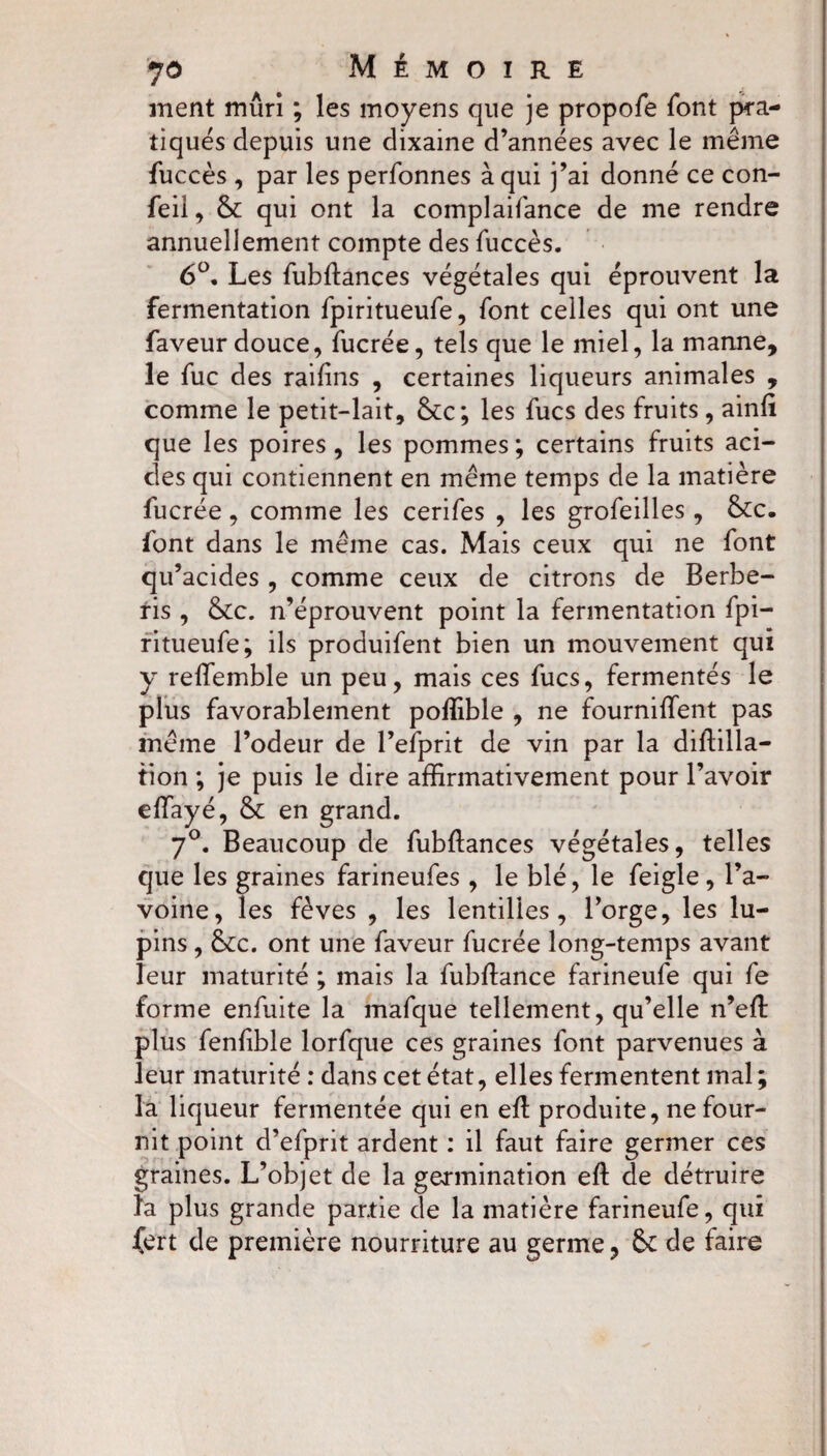 ment murî ; les moyens que je propofe font pra¬ tiqués depuis une dixaine d’années avec le même fuccès , par les perfonnes à qui j’ai donné ce con- feil, 6c qui ont la complaifance de me rendre annuellement compte des fuccès. 6°. Les fubftances végétales qui éprouvent la fermentation fpiritueufe, font celles qui ont une faveur douce, fucrée, tels que le miel, la manne, le fuc des raifins , certaines liqueurs animales , comme le petit-lait, 6cc; les fucs des fruits , ainfi que les poires, les pommes; certains fruits aci¬ des qui contiennent en même temps de la matière fucrée, comme les cerifes , les grofeilles, 6cc. font dans le même cas. Mais ceux qui ne font qu’acides , comme ceux de citrons de Berbe- ris , &c. n’éprouvent point la fermentation fpi¬ ritueufe; ils produifent bien un mouvement qui y reffiemble un peu, mais ces fucs, fermentés le plus favorablement poffible , ne fournifTent pas même l’odeur de l’efprit de vin par la diftilla- fion ; je puis le dire affirmativement pour l’avoir effayé, 6c en grand. 7°. Beaucoup de fubflances végétales, telles que les graines farineufes, le blé, le feigle, l’a¬ voine, les fèves , les lentilles, l’orge, les lu¬ pins , 6cc. ont une faveur fucrée long-temps avant leur maturité ; mais la fubfhnce farineufe qui fe forme enfuite la mafque tellement, qu’elle n’eft plus fenfible lorfque ces graines font parvenues à leur maturité : dans cet état, elles fermentent mal ; la liqueur fermentée qui en eft produite, ne four¬ nit point d’efprit ardent : il faut faire germer ces graines. L’objet de la germination eft de détruire la plus grande partie de la matière farineufe, qui {ert de première nourriture au germe, 6c de faire