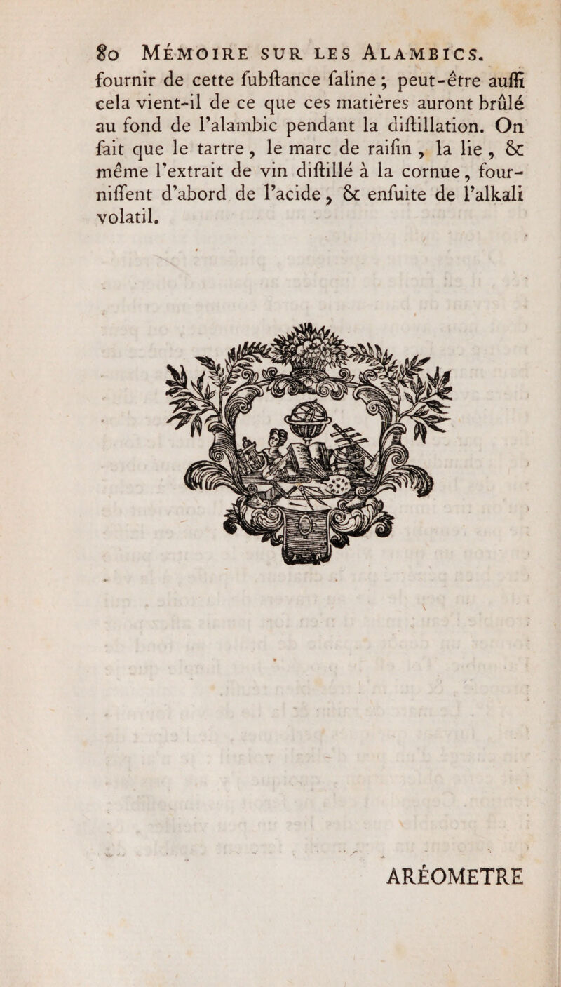 So Mémoire sur les Alambics. fournir de cette fubftance faline ; peut-être aufîï cela vient-il de ce que ces matières auront brûlé au fond de l’alambic pendant la dilïillation. On fait que le tartre, le marc de raifin , la lie 9 6c même l’extrait de vin diftillé à la cornue, four¬ nirent d’abord de l’acide, 6c enfuite de l’alkali volatil. AREOMETRE