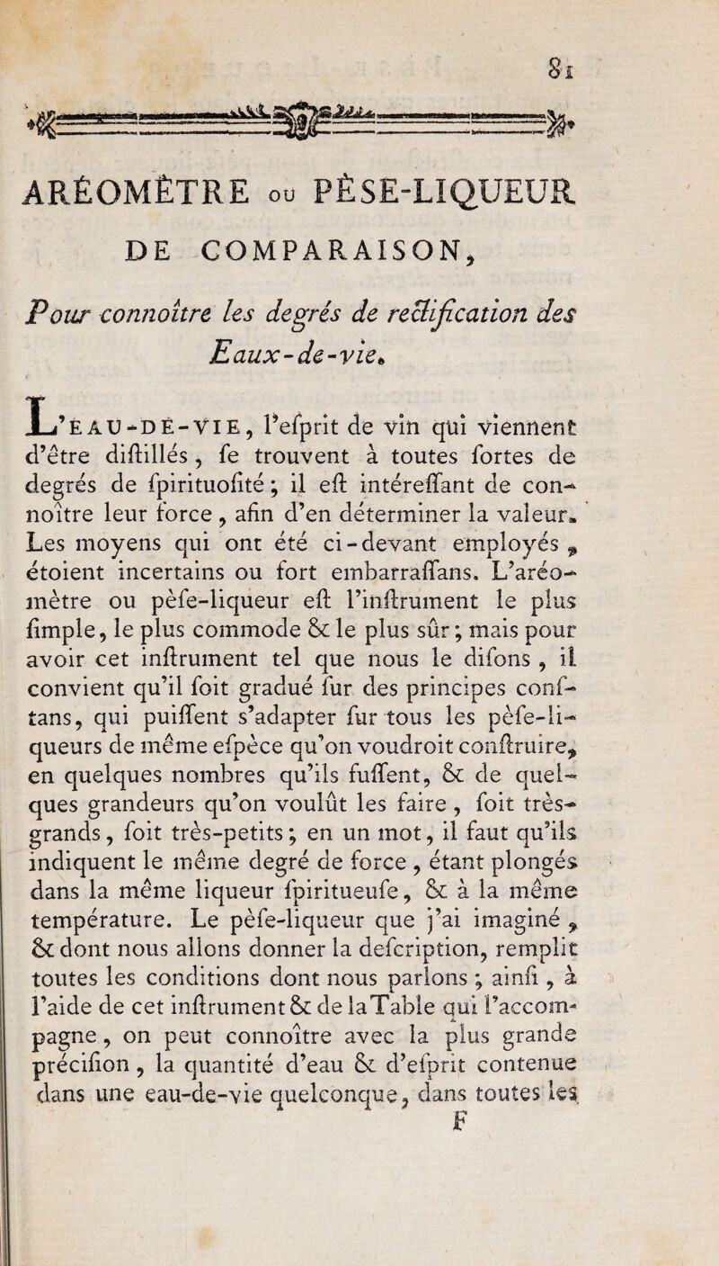 ARÉOMÈTRE ou PÈSE-LIQUEUR DE COMPARAISON, Pour connoitre les degrés de reÜïfication des Eaux-de-vie• L’e AU-D Ê-VIE, Fefprit de vin qui viennent d’être difiâllés , fe trouvent à toutes fortes de degrés de fpirituofité ; il eft intéreffant de con¬ noitre leur force , afin d’en déterminer la valeur» Les moyens qui ont été ci-devant employés ^ étoient incertains ou fort emharrafifans. L’aréo¬ mètre ou pèfe-liqueur eft l’inftrument le plus fimple, le plus commode & le plus sûr ; mais pour avoir cet infiniment tel que nous le difons , il convient qu’il foit gradué fur des principes conf- tans, qui puififent s’adapter fur tous les pèfe-li¬ queurs de même efpèce qu’on voudroit conftruire, en quelques nombres qu’ils biffent, & de quel¬ ques grandeurs qu’on voulût les faire , foit très- grands, foit très-petits; en un mot, il faut qu’ils indiquent le même degré de force , étant plongés dans la même liqueur fpiritueufe, & à la même température. Le pèfe-liqueur que j’ai imaginé , &tdont nous allons donner la defcription, remplit toutes les conditions dont nous parlons ; ainfi , à l’aide de cet infiniment & de laTable qui l’accom- A. pagne, on peut connoitre avec la plus grande précifion , la quantité d’eau & d’efprit contenue dans une eau-de-vie quelconque, dans toutes les