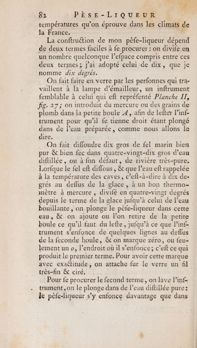 températures qu’on éprouve dans les climats de la France. La conftruétion de mon pèfe-liqueur dépend de deux termes faciles à fe procurer : on divife en un nombre quelconque l’efpace compris entre ces deux termes ; j’ai adopté celui de dix , que je nomme dix degrés. On fait faire en verre par les perfonnes qui tra¬ vaillent à la lampe d’émailleur, un infiniment femblable à celui qui eft repréfenté Planche II, fig. 27; on introduit du mercure ou des grains de plomb dans la petite boule A, afin de lefter l’inf- trument pour qu’il fe tienne droit étant plongé dans de l’eau préparée, comme nous allons le dire. On fait dilfoudre dix gros de fel marin bien pur & bien fec dans quatre-vingt-dix gros d’eau diflillée, ou à fon défaut, de rivière très-pure. Lorfque le fel eft difTous , &: que l’eau eft rappelée à la température des caves, c’efl-à-dire à dix de¬ grés au deffus de la glace , à un bon thermo¬ mètre à mercure , divifé en quatre-vingt degrés depuis le terme de la glace jufqu’à celui de beau bouillante, on plonge le pèfe-liqueur dans cette eau, &: on ajoute ou l’on retire de la petite boule ce qu’il faut du lefte, jufqu’à ce que l’ins¬ trument s’enfonce de quelques lignes au deffus de la fécondé boule, & on marque zéro, ou feu¬ lement un o7 l’endroit où il s’enfonce ; c’eft ce qui produit le premier terme. Pour avoir cette marque avec exactitude, on attache fur le verre un fil très-fin & ciré. Pour fe procurer le fécond terme, on lave l’inf- . trument,on le plonge dans de l’eau diflillée pure : lé pèfe-liqueur s’y enfonce davantage que dans