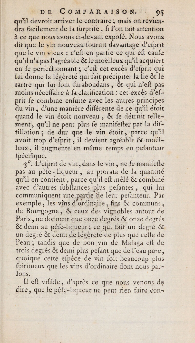 qu’il clevroit arriver le contraire ; mais on revien¬ dra facilement de la furprife , fi l'on fait attention à ce que nous avons ci-devant expofé. Nous avons dit que le vin nouveau fournit davantage d’efprit que le vin vieux : c’eff en partie ce qui eft caufe qu’il n’a pas l’agréable & le moelleux qu’il acquiert en fe perfectionnant ; c’eft cet excès d’efprit qui lui donne la légèreté qui fait précipiter la lie & le tartre qui lui font furabondans , & qui n’efl pas moins néceffaire à fa clarification : cet excès d’ef¬ prit fe combine enfuite avec les autres principes du vin, d’une manière différente de ce qu’il étoit quand le vin étoit nouveau , &: fe détruit telle¬ ment, qu’il ne peut plus fe manifefter par la dis¬ tillation ; de dur que le vin étoit, parce qu’il avoit trop d’efprit, il devient agréable & moel¬ leux , il augmente en même temps en pefanteur fpécifique. 30. L’efprit de vin, dans le vin , ne fe manifefle pas au pèle - liqueur, au prorata de la quantité qu’il en contient, parce qu’il elf mêlé & combiné avec d’autres fubflances plus pefantes, qui lui communiquent une partie de leur pefanteur. Par exemple, les vins d’ordinaire, fins & communs, de Bourgogne, <k ceux des vignobles autour de Paris, ne donnent que onze degrés & onze degrés & demi au pèfe-liqueur ; ce qui fait un degré & un degré & demi de légèreté de plus que celle de l’eau ; tandis que de bon vin de Malaga efl de trois degrés & demi plus pefant que de Peau pure, quoique cette efpèce de vin foit beaucoup plus fpiritueux que les vins d’ordinaire dont nous par¬ lons. Il efl vifible, d’après ce que nous venons de dire, que le pèfe-liqueur ne peut rien faire corn*