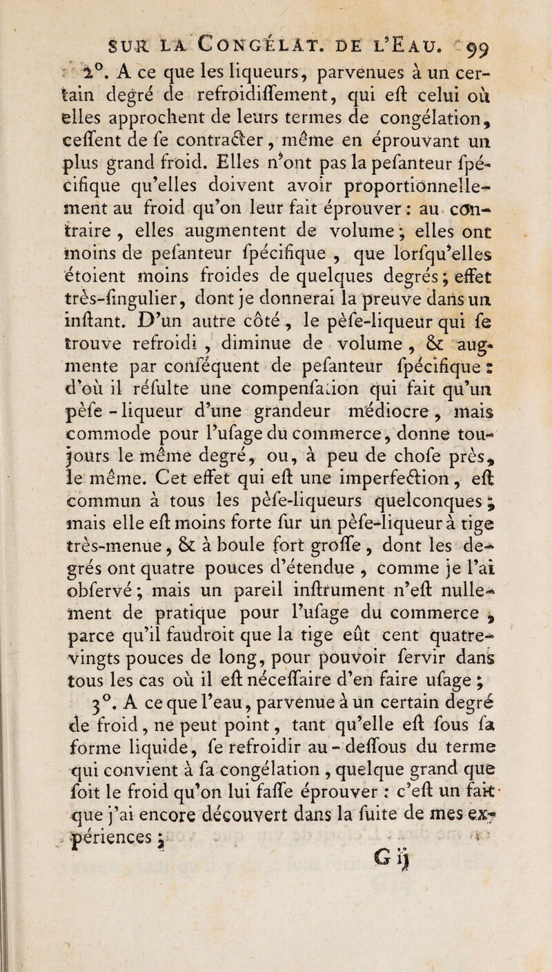 1°. A ce que les liqueurs, parvenues à un cer¬ tain degré de refroidiffeinent, qui efl celui ou elles approchent de leurs termes de congélation, ceffent de fe contrarier, même en éprouvant un plus grand froid. Elles n*ont pas la pefanteur fpé- cifique qu’elles doivent avoir proportionnelle¬ ment au froid qu’on leur fait éprouver : au con¬ traire , elles augmentent de volume ; elles ont moins de pefanteur fpécifique , que lorfqu’elles étoient moins froides de quelques degrés; effet très-fingulier, dont je donnerai la preuve dans un inflant. D’un autre côté, le pèfe-liqueur qui fe trouve refroidi , diminue de volume , fk aug* mente par conféquent de pefanteur fpécifique : d’où il réfulte une compenfation qui fait qü’un pèfe - liqueur d’une grandeur médiocre , mais commode pour l’ufage du commerce, donne tou¬ jours le même degré, ou, à peu de chofe près, le même. Cet effet qui efl une imperfeélion, eft commun à tous les pèfe-liqueurs quelconques ^ mais elle efl moins forte fur un pèfe-liqüeur à tige très-menue, tk à boule fort greffe , dont les de¬ grés ont quatre pouces d’étendue , comme je l’ai obfervé ; mais un pareil inflrument n’efl nulle¬ ment de pratique pour l’ufage du commerce 9 parce qu’il faudroit que la tige eût cent quatre- vingts pouces de long, pour pouvoir fervir dans tous les cas où il efl néceffaire d’en faire ufage ; 30. A ce que l’eau, parvenue à un certain degré de froid, ne peut point, tant qu’elle efl fous fa forme liquide, fe refroidir au-deffous du terme qui convient à fa congélation , quelque grand que foit le froid qu’on lui falfe éprouver : c’efl un fak que j’ai encore découvert dans la fuite de mes ex? .. périences j ** G ij