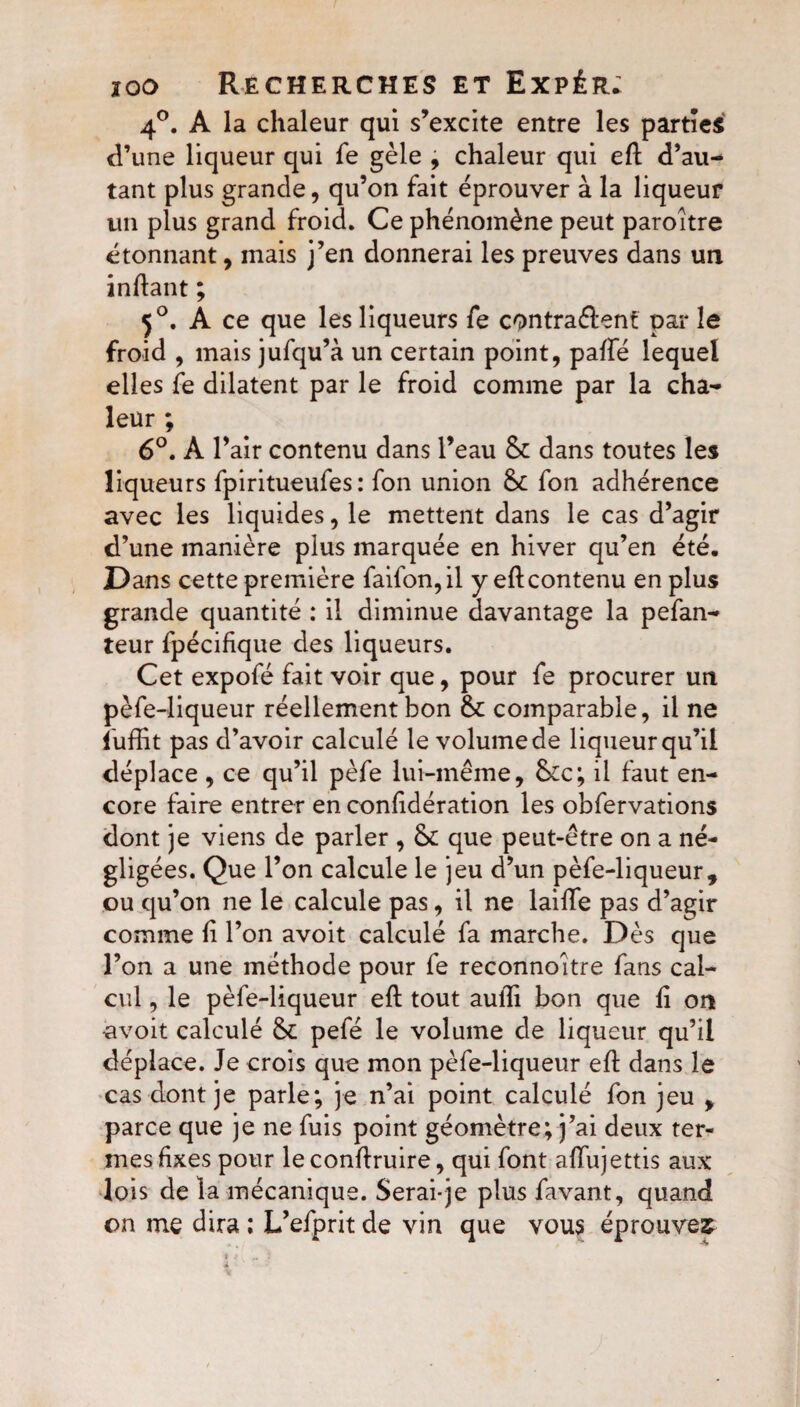 4°. A la chaleur qui s’excite entre les parties d’une liqueur qui fe gèle , chaleur qui eft d’au¬ tant plus grande, qu’on fait éprouver à la liqueur un plus grand froid. Ce phénomène peut paroitre étonnant, mais j’en donnerai les preuves dans un inftant ; 50. A ce que les liqueurs fe contrarient par le froid , mais jufqu’à un certain point, paffé lequel elles fe dilatent par le froid comme par la cha¬ leur ; 6°. A l’air contenu dans l’eau 6c dans toutes les liqueurs fpiritueufes: fon union 6c fon adhérence avec les liquides, le mettent dans le cas d’agir d’une manière plus marquée en hiver qu’en été. Dans cette première faifon,il y eftcontenu en plus grande quantité : il diminue davantage la pefan- teur fpécifique des liqueurs. Cet expofé fait voir que, pour fe procurer un pèfe-liqueur réellement bon 6c comparable, il ne fuffit pas d’avoir calculé le volume de liqueur qu’il déplace , ce qu’il pèfe lui-même, &c; il faut en¬ core faire entrer en considération les obfervations dont je viens de parler , 6c que peut-être on a né¬ gligées. Que l’on calcule le jeu d’un pèfe-liqueur, ou qu’on ne le calcule pas, il ne laide pas d’agir comme fi l’on avoit calculé fa marche. Dès que l’on a une méthode pour fe reconnoitre fans cal¬ cul , le pèfe-liqueur eft tout aulfi bon que fi on avoit calculé 6c pefé le volume de liqueur qu’il déplace. Je crois que mon pèfe-liqueur eft dans le cas dont je parle; je n’ai point calculé fon jeu , parce que je ne fuis point géomètre; j’ai deux ter¬ mes fixes pour le confiruire, qui font aïïujettis aux lo is de la mécanique. Serai-je plus favant, quand on me dira ; L’efprit de vin que vous éprouves