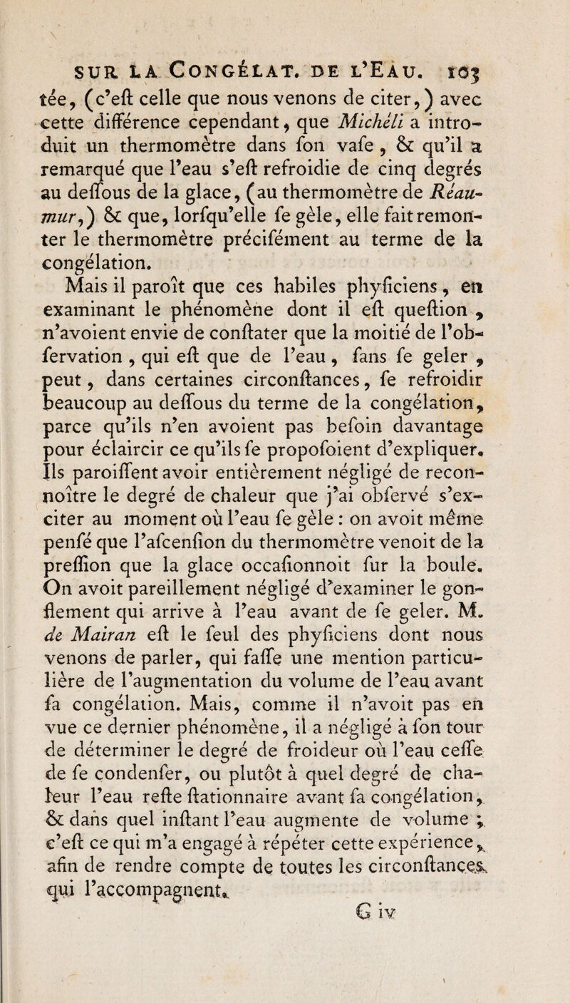 îée, (c’eft celle que nous venons de citer,) avec cette différence cependant, que Michéli a intro¬ duit un thermomètre dans fon vafe , & qu’il a remarqué que l’eau s’eft refroidie de cinq degrés au deffous de la glace, (au thermomètre de Réau- mur,) &: que, lorfqu’elle fe gèle, elle fait remon¬ ter le thermomètre précifément au terme de la congélation. Mais il paroît que ces habiles phyficiens, en examinant le phénomène dont il eft queftion , n’avoient envie de conftater que la moitié de l’ob- fervation , qui eft que de l’eau, fans fe geler , peut, dans certaines circonftances, fe refroidir beaucoup au deffous du terme de la congélation, parce qu’ils n’en avoient pas befoin davantage pour éclaircir ce qu’ils fe proposaient d’expliquer. Ils paroiffent avoir entièrement négligé de recon- noitre le degré de chaleur que j’ai obfervé s’ex¬ citer au moment où l’eau fe gèle : on avoit même penfé que l’afcenfion du thermomètre venoit de la preffon que la glace occaftonnoit fur la boule. On avoit pareillement négligé d’examiner le gon¬ flement qui arrive à l’eau avant de fe geler. M„ de Mairan eft le feul des phyfteiens dont nous venons de parler, qui faffe une mention particu¬ lière de l’augmentation du volume de l’eau avant fa congélation. Mais, comme il n’avoit pas en vue ce dernier phénomène, il a négligé à fon tour de déterminer le degré de froideur où l’eau ceffe de fe condenfer, ou plutôt à quel degré de cha¬ leur l’eau refte ftationnaire avant fa congélation, & dans quel inftant l’eau augmente de volume ; e’eft ce qui m’a engagé à répéter cette expérience, afin de rendre compte de toutes les circonftançe& qui raccompagnent,,