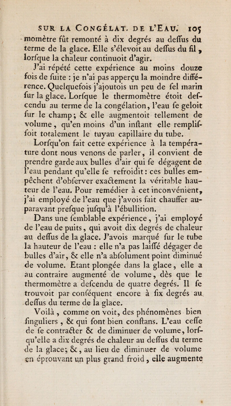 - momètre fût remonté à dix degrés au deffus du terme de la glace. Elle s’élevoit au deffus du fil 9 lorfque la chaleur continuoit d’agir. J’ai répété cette expérience au moins douze fois de fuite : je n’ai pas apperçu la moindre diffé¬ rence. Quelquefois j’ajoutois un peu de fel marin fur la glace. Lorfque le thermomètre étoit des¬ cendu au terme de la congélation, l’eau fe geloit fur le champ; & elle augmentoit tellement de volume, qu’en moins d’un inflant elle remplif- foit totalement le tuyau capillaire du tube. Lorfqu’on fait cette expérience à la tempéra¬ ture dont nous venons de parler, il convient de prendre garde aux bulles d’air qui fe dégagent de l’eau pendant qu’elle fe refroidit : ces bulles em¬ pêchent d’obferver exactement la véritable hau¬ teur de l’eau. Pour remédier à cet inconvénient* j’ai employé de l’eau que j’avois fait chauffer au¬ paravant prefque jufqu’à l’ébullition. Dans une femblable expérience , j’ai employé de l’eau de puits, qui avoit dix degrés de chaleur au deffus de la glace. J’avois marqué fur le tube la hauteur de l’eau : elle n’a pas laiffé dégager de bulles d’air, & elle n’a abfolument point diminué de volume. Etant plongée dans la glace, elle a au contraire augmenté de volume, dès que le thermomètre a defcendu de quatre degrés. Il fe trouvoit par conféquent encore à fix degrés au deffus du terme de la glace. Voilà , comme on voit, des phénomènes bien Singuliers , & qui font bien confians. L’eau ceffe de fe contraéler & de diminuer de volume, lors¬ qu’elle a dix degrés de chaleur au deffus du terme de la glace; fk, au lieu de diminuer de volume en éprouvant un plus grand froid , elle augmente