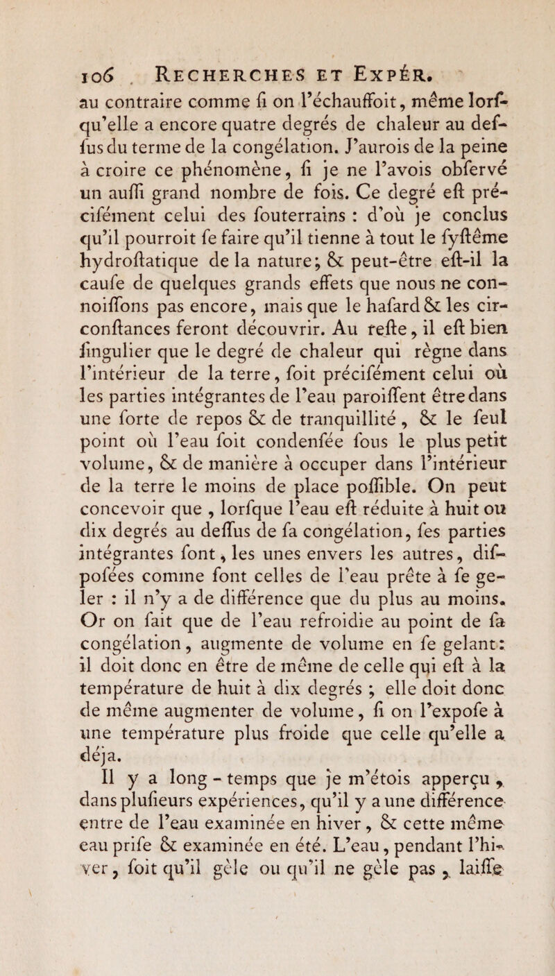 au contraire comme Si on l’échauffoit, même lors¬ qu’elle a encore quatre degrés de chaleur au deS- lus du terme de la congélation. J’aurois de la peine à croire ce phénomène, li je ne Pavois obServé un aufïi grand nombre de fois. Ce degré eft pré- cifément celui des Souterrains : d’où je conclus qu’il pourroit fe faire qu’il tienne à tout le Syftême hydroflatique delà nature; &: peut-être eft-il la caufe de quelques grands effets que nous ne con- noiffons pas encore, mais que le haSard &: les cir- conftances feront découvrir. Au refte, il eft bien lingulier que le degré de chaleur qui règne dans l’intérieur de la terre, Soit précisément celui où les parties intégrantes de l’eau paroiffent être dans une Sorte de repos & de tranquillité , & le Seul point où l’eau Soit condenSée Sons le plus petit volume, & de manière à occuper dans l’intérieur de la terre le moins de place poffible. On peut concevoir que , lorSque l’eau eft réduite à huit ou dix degrés au deffus de Sa congélation, Ses parties intégrantes Sont, les unes envers les autres, diS- poSées comme Sont celles de l’eau prête à Se ge¬ ler : il n’y a de différence que du plus au moins. Or on Sait que de l’eau refroidie au point de Sa congélation, augmente de volume en Se gelant; il doit donc en être de même de celle qui eft à la température de huit à dix degrés ; elle doit donc de même augmenter de volume, fi on PexpoSe à une température plus froide que celle qu’elle a déjà. Il y a long - temps que je m’étois apperçu r dansplufieurs expériences, qu’il y aune différence entre de l’eau examinée en hiver , & cette même eau prife & examinée en été. L’eau, pendant l’hi-. yer, Soit qu’il gèle ou qu’il ne gèle pas 5 1 aille