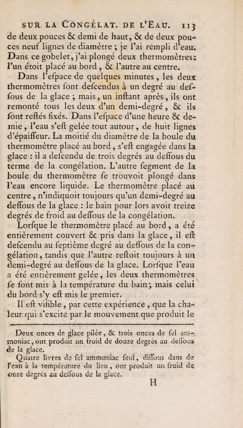 de deux pouces 8c demi de haut, 8c de deux pou- ces neuf lignes de diamètre ; je Pai rempli d’eau*. Dans ce gobelet, j’ai plongé deux thermomètres» l’un étoit placé au bord , 8c l’autre au centre. Dans Pefpace de quelques minutes , les deux thermomètres font defcendus à un degré au def- fous de la glace ; mais, un infîant après, ils ont remonté tous les deux d’un demi-degré , 8c ils font reliés fixés. Dans Pefpace d’une heure 8c de¬ mie , Peau s’efl gelée tout autour, de huit lignes d’épaifleur. La moitié du diamètre de la boule du thermomètre placé au bord, s’efl engagée dans la glace : il a defcendu de trois degrés au defîous du terme de la congélation. L’autre fegment de la boule du thermomètre fe trouvoit plongé dans l’eau encore liquide. Le thermomètre placé au centre, n’indiquoit toujours qu’un demi-degré au defîous de la glace : le bain pour lors avoit treize degrés de froid au deffous de la congélation, Lorfque le thermomètre placé au bord, a été entièrement couvert 8c pris dans la glace, il efê defcendu au feptième degré au defîous de la con¬ gélation, tandis que l’autre refloit toujours à un demi-degré au defîous de la glace. Lorfque Peau a été entièrement gelée, les deux thermomètres fe font mis à la température du bain ; mais celui du bord s’y efî mis le premier. Il efî vifible, par cette expérience , que la cha¬ leur qui s’excite par le mouvement que produit le Deux onces de glace pilée, & trois onces de fel ara* snoniac,ont produit un froid de douze degrés au deffous de la glace. Quatre livres de fel ammoniac feul, diffous dans de l’eau à la température du lieu , ont produit un froid de onze degrés au deffous de la glace. H