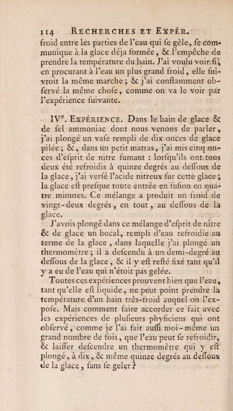 froid entre les parties de l’eau qui fe gèle, fe com¬ munique à la glace déjà formée, & l’empêche de prendre la température du bain. J’ai voulu voir fi', en procurant à l’eau un plus grand froid, elle fui- vroit la meme marche; & j’ai conftamment ob- fervé la meme chofe, comme on va le voir par l’expérience fuivante. IVe. Expérience. Dans le bain de glace & de fel ammoniac dont nous venons de parler , j’ai plongé un vafe rempli de dix onces de glace pilée ; &, dans un petit matras, j’ai mis cinq on¬ ces d’efprit de nitre fumant : lorfqu’ils ont tous deux été refroidis à quinze degrés au delïous de la glace, j’ai verfé l’acide nitreux fur cette glace ; la glace efi prefque toute entrée en fufion en qua¬ tre minutes. Ce mélange a produit un froid de vingt-deux degrés, en tout, au defîous de la glace. J’avois plongé dans ce mélange d’efprit de nitre de glace un bocal, rempli d’eau refroidie au terme de la glace , dans laquelle j’ai plongé un thermomètre ; il a defcendu à. un demi-degré au defîous de la glace , & il y eft refté fixé tant qu’il y a eu de l’eau qui n’étoit pas gelée. Toutes ces expériences prouvent bien que l’eau, tant qu’elle eft liquide, ne peut point prendre la température d’un bain très-froid auquel on l’ex- pofe. Mais comment faire accorder ce fait avec les expériences de plufieurs phyfîciens qui ont obfervé, comme je l’ai fait aufli moi-même un grand nombre de fois, que l’eau peut fe refroidir, 6c laitier defcendre un thermomètre qui y eft plongé, à dix, même quinze degrés au defîous de la glace , fans fe.geler ?