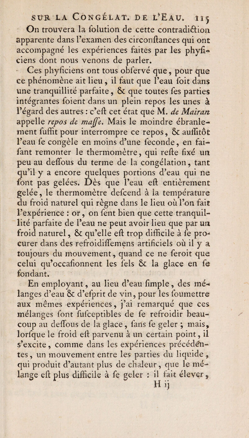 On trouvera la folütion de cette contradiction, apparente dans l’examen des circonftances qui ont accompagné les expériences faites par les phyft- ciens dont nous venons de parler. Ces phyficiens ont tous obfervé que, pour que ce phénomène ait lieu , il faut que l’eau foit dans une tranquillité parfaite, 61 que toutes fes parties intégrantes foient dans un plein repos les unes à l’égard des autres : c’eft cet état que M. de Mairan appelle repos de majje. Mais le moindre ébranle¬ ment fuffit pour interrompre ce repos, & auilitôt l’eau fe congèle en moins d’une fécondé, en fai- fant remonter le thermomètre, qui relie fixé un peu au deffous du terme de la congélation, tant qu’il y a encore quelques portions d’eau qui ne font pas gelées. Dès que l’eau eft entièrement gelée, le thermomètre defcend à la température du froid naturel qui règne dans le lieu où l’on fait l’expérience : or, on fent bien que cette tranquil¬ lité parfaite de l’eau ne peut avoir lieu que par un froid naturel, qu’elle eft trop difficile à fe pro* curer dans des refroidiffemens artificiels où il y a toujours du mouvement, quand ce ne feroit que celui qu’occaftonnent les fels & la glace en fe fondant. En employant, au lieu d’eau fimple, des mé^ langes d’eau & d’efprit de vin, pour les foumettre aux mêmes expériences, j’ai remarqué que ces mélanges font fufceptibles de fe refroidir beau¬ coup au deffous de la glace, fans fe geler ; mais* lorfque le froid eft parvenu à un certain point, il s’excite, comme dans les expériences précédâ¬ tes , un mouvement entre les parties du liquide , qui produit d’autant plus de chaleur, que le mé¬ lange eft plus difficile à fe geler : il fait élever,