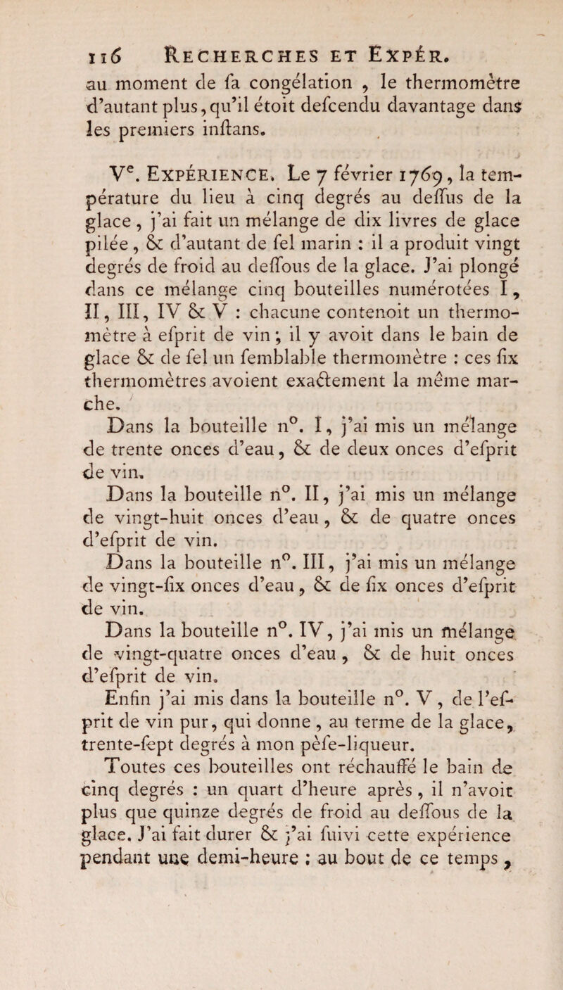 au moment de fa congélation , le thermomètre d’autant plus,qu’il étoit defcendu davantage dans les premiers indans, Ve. Expérience. Le 7 février 1769, la tem¬ pérature du lieu à cinq degrés au delfus de la glace , j’ai fait un mélange de dix livres de glace pilée, &: d’autant de fel marin : il a produit vingt degrés de froid au deffous de la glace. J’ai plongé dans ce mélange cinq bouteilles numérotées I , ÏI, III, IV & V : chacune contenoit un thermo¬ mètre à efprit de vin ; il y avoit dans le bain de glace & de fel un femblable thermomètre : ces fix thermomètres avoient exactement la meme mar¬ che. Dans la bouteille n°. I, j’ai mis un mélange de trente onces d’eau, & de deux onces d’efprit de vin. D ans la bouteille n°. II, j’ai mis un mélange de vingt-huit onces d’eau , & de quatre onces d’efprit de vin. Dans la bouteille n°. III, j’ai mis un mélange de vingt-lix onces d’eau, & de fix onces d’efprit de vin. D ans la bouteille n°. IV, j’ai mis un mélange de vingt-quatre onces d’eau , & de huit onces d’efprit de vin. Enfin j’ai mis dans la bouteille n°. V, de l’ef- prit de vin pur, qui donne , au terme de la glace, trente-fept degrés à mon pèfe-liqueur. Toutes ces bouteilles ont réchauffé le bain de cinq degrés : un quart d’heure après , il n’avoit plus que quinze degrés de froid au deffous de la glace. J’ai fait durer &; j’ai fuivi cette expérience pendant une demi-heure ; au bout de ce temps,