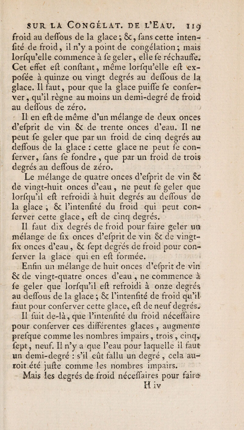 froid au deifous de la glace ; &, fans cette inten- lité de froid, il n’y a point de congélation; mais lorfqu’elle commence à fe geler, elle fe réchauffe. Cet effet eft confiant, même lorfqu’elle eft ex- pofée à quinze ou vingt degrés au deifous de la glace. Il faut, pour que la glace puiffe fe confère ver, qu’il règne au moins un demi-degré de froid au deifous de zéro. Il en eft de même d’un mélange de deux onces d’efprit de vin 8c de trente onces d’eau. Il ne peut fe geler que par un froid de cinq degrés au deifous de la glace : cette glace ne peut fe con- ferver, fans fe fondre , que par un froid de trois degrés au deifous de zéro. Le mélange de quatre onces d’efprit de vin & de vingt-huit onces d’eau, ne peut fe geler que lorfqu’il eft refroidi à huit degrés au deifous de la glace ; 8c l’intenftté du froid qui peut con* ferver cette glace, eft de cinq degrés. Il faut dix degrés de froid pour faire geler un mélange de lix onces d’efprit de vin 8c de vingt- fix onces d’eau , 8c fept degrés de froid pour con- ferver la glace qui en eft formée. Enfin un mélange de huit onces d’efprit de vin 8c de vingt-quatre onces d’eau , ne commence à fe geler que lorfqu’il eft refroidi à onze degrés au deifous de la glace ; 8c l’intenlité de froid qu’il faut pour conferver cette glace, eft de neuf degrés. Il fuit de-là, que l’intenftté du froid néceftaire pour conferver ces différentes glaces, augmente prefque comme les nombres impairs , trois , cinq* fept, neuf. II n’y a que l’eau pour laquelle il faut un demi-degré : s’il eût fallu un degré , cela au- roit été jufte comme les nombres impairs. Mais les degrés de froid nécelfaires pour faire H iv