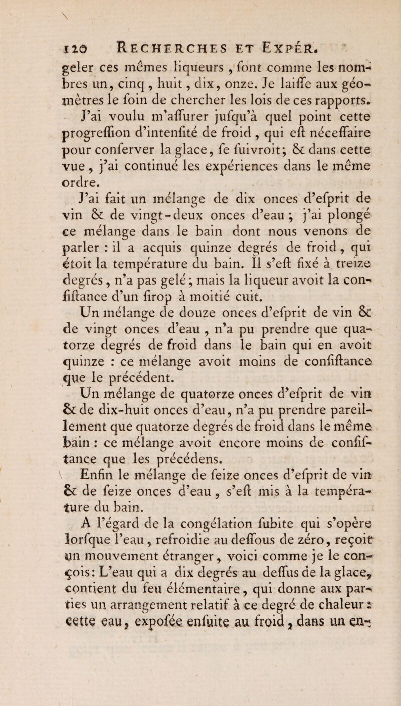 geler ces mêmes liqueurs , font comme les nom¬ bres un, cinq , huit, dix, onze. Je laifïe aux géo¬ mètres le foin de chercher les lois de ces rapports. J’ai voulu m’affurer jufqu’à quel point cette progreffion d’intenfité de froid , qui eft néceffaire pour conferver la glace, fe fuivroit; & dans cette vue, j’ai continué les expériences dans le même ordre. J’ai fait un mélange de dix onces d’efprit de vin & de vingt-deux onces d’eau; j’ai plongé ce mélange dans le bain dont nous venons de parler : il a acquis quinze degrés de froid, qui étoit la température du bain. Il s’efl fixé à treize degrés , n’a pas gelé ; mais la liqueur avoit la con¬ fiance d’un firop à moitié cuit. Un mélange de douze onces d’efprit de vin & de vingt onces d’eau , n’a pu prendre que qua¬ torze degrés de froid dans le bain qui en avoit quinze : ce mélange avoit moins de confiance que le précédent. Un mélange de quatorze onces d’efprit de vin &de dix-huit onces d’eau, n’a pu prendre pareil¬ lement que quatorze degrés de froid dans le même bain : ce mélange avoit encore moins de confif- tance que les précédens. Enfin le mélange de feize onces d’efprit de vin & de feize onces d’eau , s’eft mis à la tempéra¬ ture du bain. A l’égard de la congélation fubite qui s’opère lorfque l’eau, refroidie au defîbus de zéro, reçoit un mouvement étranger, voici comme je le con¬ çois: L’eau qui a dix degrés au defîus de la glace, contient du feu élémentaire, qui donne aux par¬ ties un arrangement relatif à ce degré de chaleur : ççtte eau, expofée enfuite au froid, dans un en-