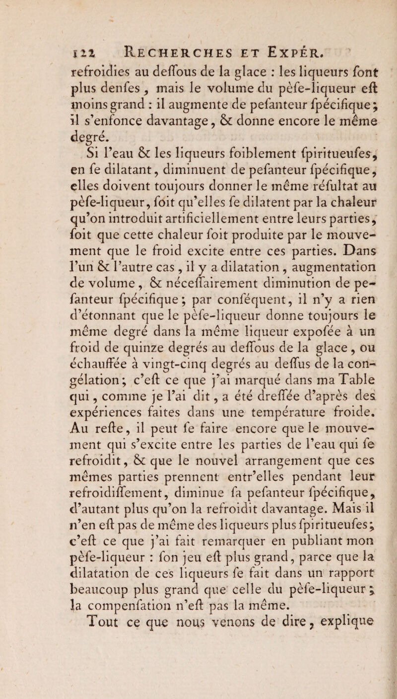 refroidies au deffous de la glace : les liqueurs font plus denfes , mais le volume du pèfe-liqueur eft moins grand : il augmente de pefanteur fpécifique; il s’enfonce davantage, & donne encore le même degré. Si l’eau &: les liqueurs foiblement fpiritueufes, en fe dilatant, diminuent de pefanteur fpécifique, elles doivent toujours donner le même réfultat au pèfe-liqueur, foit qu’elles fe dilatent par la chaleur qu’on introduit artificiellement entre leurs parties, foit que cette chaleur foit produite par le mouve¬ ment que le froid excite entre ces parties. Dans l’un & l’autre cas , il y a dilatation , augmentation de volume , & néceffairement diminution de pe¬ fanteur fpécifique; par conféquent, il n’y a rien d’étonnant que le pèfe-liqueur donne toujours le même degré dans la même liqueur expofée à un froid de quinze degrés au deffous de la glace, ou échauffée à vingt-cinq degrés au deffus de la con¬ gélation; c’eft ce que j’ai marqué dans ma Table qui, comme je l’ai dit, a été dreffée d’après des expériences faites dans une température froide. Au refte, il peut fe faire encore que le mouve¬ ment qui s’excite entre les parties de l’eau qui fe refroidit, & que le nouvel arrangement que ces mêmes parties prennent entr’elles pendant leur refroidiffement, diminue fa pefanteur fpécifique, d’autant plus qu’on la refroidit davantage. Mais il n’en eft pas de même des liqueurs plus fpiritueufes; c’eft ce que j’ai fait remarquer en publiant mon pèfe-liqueur : fon jeu eft plus grand, parce que la dilatation de ces liqueurs fe fait dans un rapport beaucoup plus grand que celle du pèfe-liqueur ; la compenfation n’eft pas la même. Tout ce que nous venons de dire, explique