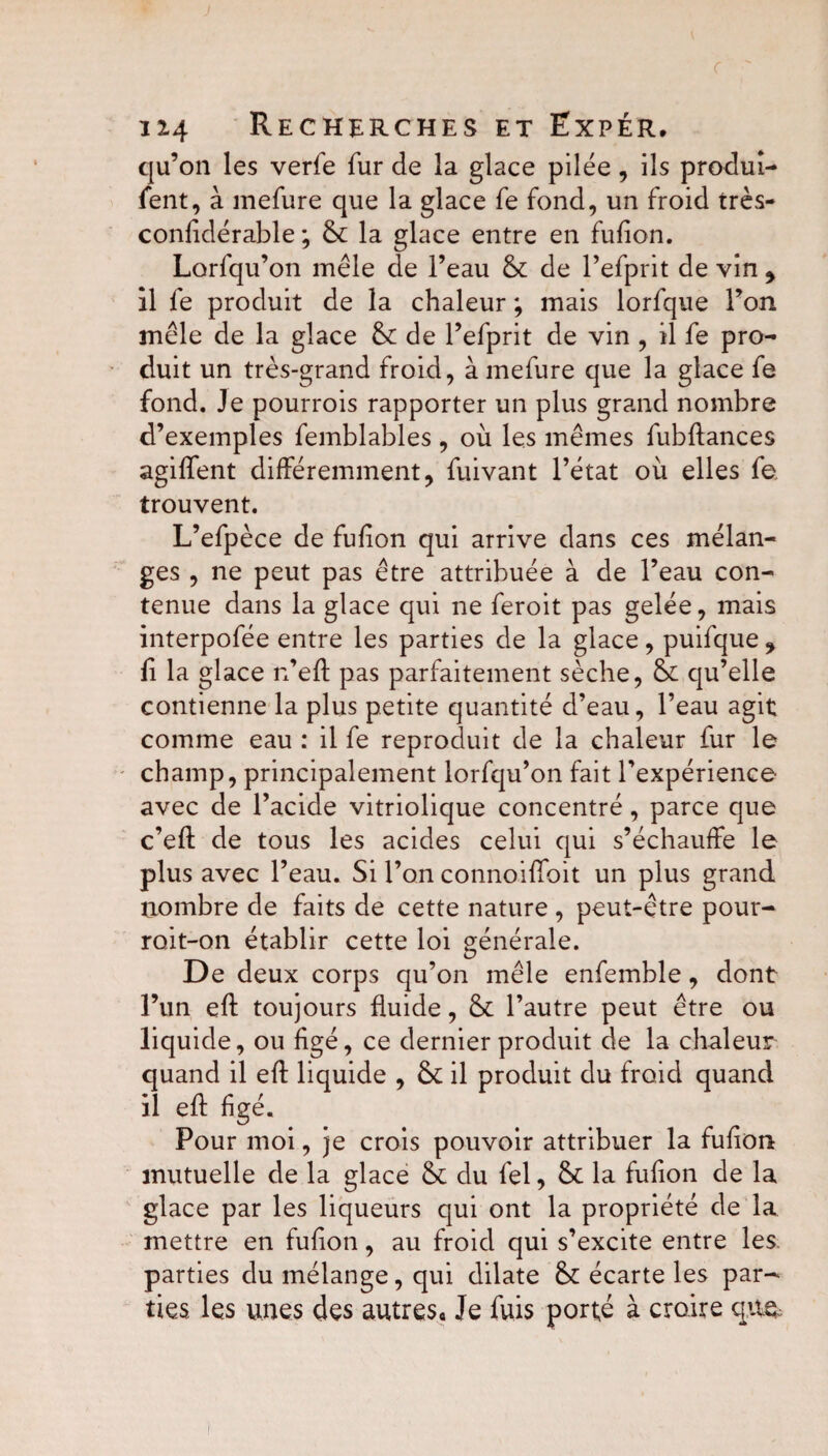 qu’on les verfe fur de la glace pilée, ils produi- fent, à mefure que la glace fe fond, un froid très- confidérable ; St la glace entre en fufion. Lorfqu’on mêle de l’eau St de l’efprit de vin , il fe produit de la chaleur ; mais lorfque l’on mêle de la glace St de l’efprit de vin , il fe pro¬ duit un très-grand froid, à mefure que la glace fe fond. Je pourrois rapporter un plus grand nombre d’exemples femblables, où les mêmes fubftances agiffent différemment, fuivant l’état où elles fe trouvent. L’efpèce de fufion qui arrive dans ces mélan¬ ges , ne peut pas être attribuée à de l’eau con¬ tenue dans la glace qui ne feroit pas gelée, mais interpofée entre les parties de la glace, puifque y fi la glace n’eft pas parfaitement sèche, St qu’elle contienne la plus petite quantité d’eau, l’eau agit comme eau : il fe reproduit de la chaleur fur le champ, principalement lorfqu’on fait l’expérience avec de l’acide vitriolique concentré, parce que c’efl de tous les acides celui qui s’échauffe le plus avec l’eau. Si l’on connoiffoit un plus grand nombre de faits de cette nature , peut-être pour- roit-on établir cette loi générale. De deux corps qu’on mêle enfemble, dont l’un eft toujours fluide, St l’autre peut être ou liquide, ou figé, ce dernier produit de la chaleur quand il eft liquide , St il produit du froid quand il eft figé. Pour moi, je crois pouvoir attribuer la fufion mutuelle de la glace St du fel, St la fufion de la glace par les liqueurs qui ont la propriété de la mettre en fufion, au froid qui s’excite entre les parties du mélange, qui dilate St écarte les par¬ ties les unes des autres. Je fuis porté à croire que-