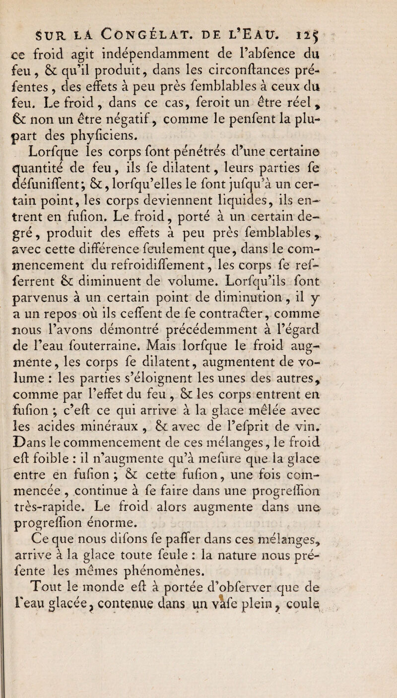 ce froid agit indépendamment de l’abfence du feu , 6c qu’il produit, dans les circonffances pré¬ fentes , des effets à peu près femblables à ceux du feu. Le froid, dans ce cas, feroit un être réel * 6c non un être négatif, comme le penfent la plu¬ part des phyficiens. Lorfque les corps font pénétrés d’une certaine quantité de feu, ils fe dilatent, leurs parties fe défuniffent; &, lorfqu’elles le font jufqu a un cer¬ tain point, les corps deviennent liquides, ils en¬ trent en fufion. Le froid, porté à un certain de¬ gré , produit des effets à peu près femblables , avec cette différence feulement que, dans le com¬ mencement du refroidiffement, les corps fe ref- ferrent 6c diminuent de volume. Lorfqu’ils font parvenus à un certain point de diminution, il y a un repos où ils ceffent de fe contrarier, comme nous l’avons démontré précédemment à l’égard de l’eau fouterraine. Mais lorfque le froid aug¬ mente, les corps fe dilatent, augmentent de vo¬ lume : les parties s’éloignent les unes des autres* comme par l’effet du feu , 6c les corps entrent en fufion ; c’eff ce qui arrive à la glace mêlée avec les acides minéraux , 6c avec de l’efprit de vin. Dans le commencement de ces mélanges, le froid eff foible : il n’augmente qu’à mefure que la glace entre en fufion ; 6c cette fufion, une fois com¬ mencée , continue à fe faire dans une progreilion très-rapide. Le froid alors augmente dans une progreffion énorme. Ce que nous difons fe paffer dans ces mélanges, arrive à la glace toute feule : la nature nous pré¬ fente les mêmes phénomènes. Tout le monde eff à portée d’obferver que de l'eau glacée ? contenue dans un vafe plein 7 coule