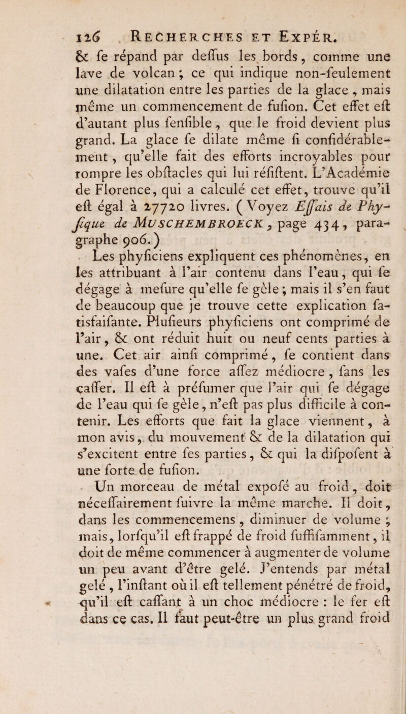 6c fe répand par defius les bords, comme une lave de volcan ; ce qui indique non-feulement une dilatation entre les parties de la glace , mais même un commencement de fufton. Cet effet eft d’autant plus fenftble , que le froid devient plus grand. La glace fe dilate même fi conftdérable- ment, qu’elle fait des efforts incroyables pour rompre les obffacles qui lui réfiffent. L’Académie de Florence, qui a calculé cet effet, trouve qu’il eft égal à 2,7720 livres. (Voyez Ejjais de Phy- Jique de MuSCHEMBROECK , page 434, para¬ graphe 906. ) Les phyftciens expliquent ces phénomènes, en les attribuant à l’air contenu dans l’eau, qui fe dégage à mefure qu’elle fe gèle ; mais il s’en faut de beaucoup que je trouve cette explication fa- tisfaifante. Piufteurs phyftciens ont comprimé de l’air, 6c ont réduit huit ou neuf cents parties à une. Cet air ainli comprimé, fe contient dans des vafes d’une force allez médiocre , fans les caffer. Il eft à préfumer que l’air qui fe dégage de l’eau qui fe gèle, n’eft pas plus difficile à con¬ tenir. Les efforts que fait la glace viennent, à mon avis, du mouvement 6c de la dilatation qui s’excitent entre fes parties, 6c qui la difpofent à une forte de fulion. Un morceau de métal expofé au froid, doit néceffairement fuivre la même marche. Il doit, dans les commencemens , diminuer de volume ; mais, lorfqu’il eft frappé de froid fuffifamment, il doit de même commencer à augmenter de volume un peu avant d’être gelé. J’entends par métal gelé , l’inftant où il eft tellement pénétré de froid, qu’il eft caftant à un choc médiocre : le fer eft dans ce cas. Il faut peut-être un plus grand froid