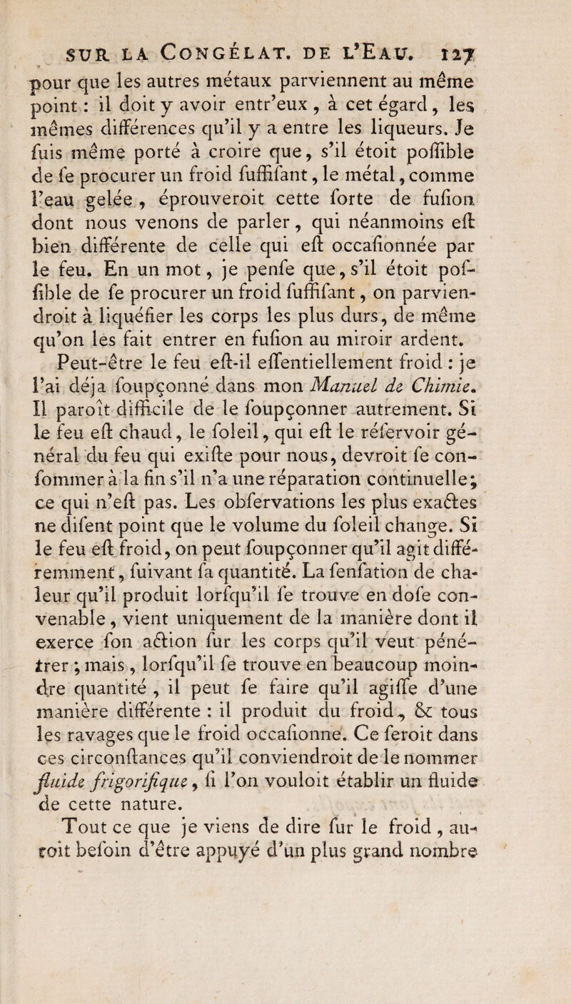 pour que les autres métaux parviennent au même point : il doit y avoir entr’eux , à cet égard , les mêmes différences qu’il y a entre les liqueurs. Je fuis même porté à croire que, s’il étoit poffible de fe procurer un froid fuffifant, le métal, comme Feau gelée , éprouveroit cette forte de fufion dont nous venons de parler, qui néanmoins eft: bien différente de celle qui eft occaftonnée par le feu. En un mot, je penfe que, s’il étoit pof¬ fible de fe procurer un froid fuffifant, on parvien¬ drait à liquéfier les corps les plus durs, de même qu’on les fait entrer en fufion au miroir ardent. Peut-être le feu eft-il effentiellement froid : je Fai déjà foupçonné dans mon Manuel de Chimie. Il parait difficile de le foupçonner autrement. Si le feu eft chaud, le foleil, qui eft le rélervoir gé¬ néral du feu qui exifte pour nous, devroit fe con- fomrner à la fin s’il 11’a une réparation continuelle; ce qui n’eft pas. Les obfervations les plus exaéfes ne difent point que le volume du foleil change. Si le feu eft froid, on peut foupçonner qu’il agit diffé¬ remment , fuivant fa quantité. La fenfation de cha¬ leur qu’il produit lorfqu’il fe trouve en dofe con¬ venable , vient uniquement de la manière dont il exerce fon aéfion fur les corps qu’il veut péné¬ trer ; mais , lorfqu’il fe trouve en beaucoup moin¬ dre quantité , il peut fe faire qu’il agiiïe d’une manière différente: il produit clu froid ^ & tous les ravages que le froid occalionne. Ce ferait dans ces circonftances qu’il conviendrait de le nommer jluide frigorifique, li Fon vouloir établir un fluide de cette nature. Tout ce que je viens de dire fur le froid , ain toit befoin d’être appuyé d’un plus grand nombre