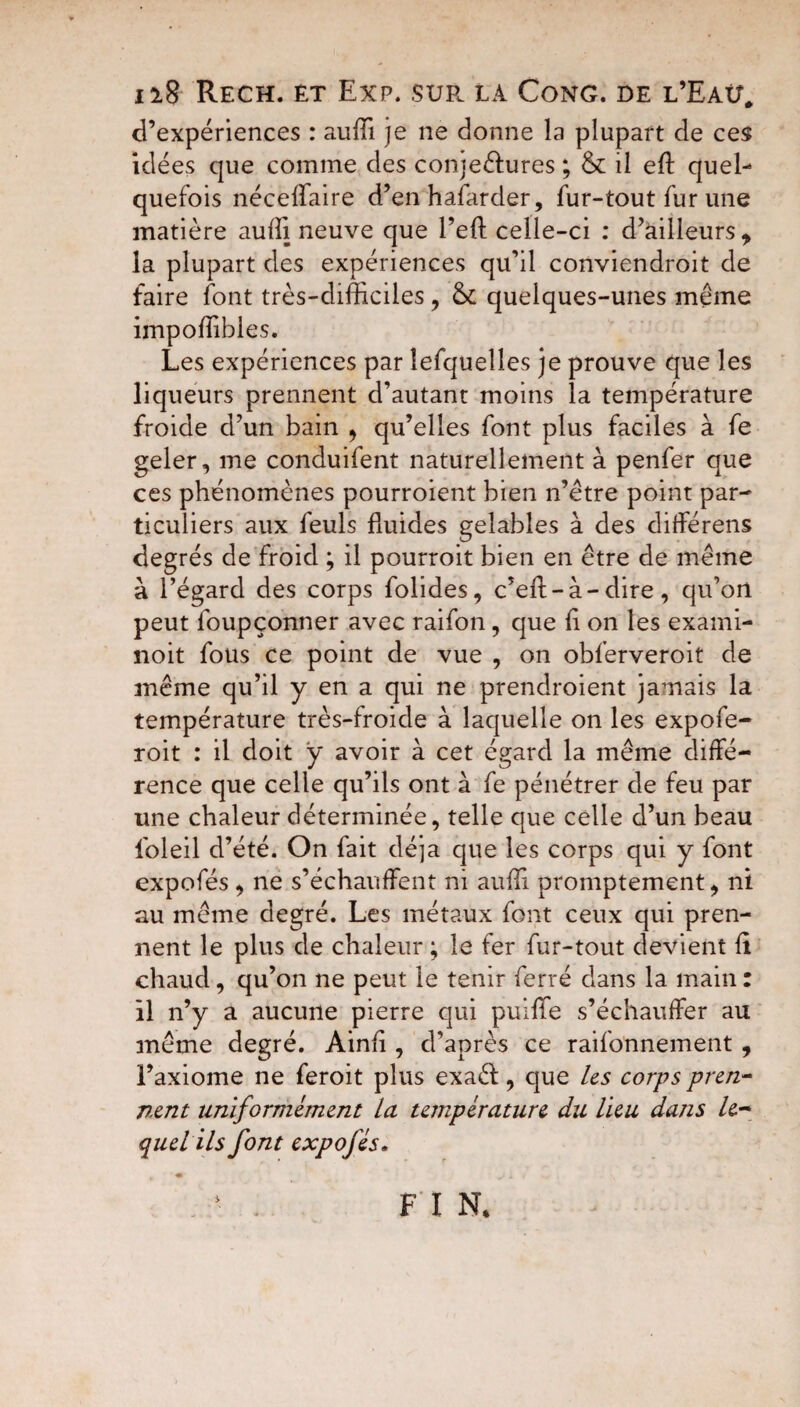 ii$ Rech. êt Exp. suf. la Cong. de l’Eaü. d’expériences : auffi je ne donne la plupart de ces Idées que comme des conjeéiures ; & il eft quel¬ quefois nécelfaire d’en hafarder, fur-tout fur une matière auffl neuve que l’eft celle-ci : d’àilleurs, la plupart des expériences qu’il conviendroit de faire font très-difficiles, & quelques-unes meme impoffibles. Les expériences par lefquelles je prouve que les liqueurs prennent d’autant moins la température froide d’un bain , qu’elles font plus faciles à fe geler, me conduifent naturellement à penfer que ces phénomènes pourroient bien n’étre point par¬ ticuliers aux feuls fluides gelables à des différens degrés de froid ; il pourroit bien en être de même à l’égard des corps folides, c’eft-à-dire, qu’on peut foupçonner avec raifon, que fl on les exami- noit fous ce point de vue , on obferveroit de même qu’il y en a qui ne prendroient jamais la température très-froide à laquelle on les expofe- roit : il doit ÿ avoir à cet égard la même diffé¬ rence que celle qu’ils ont à fe pénétrer de feu par une chaleur déterminée, telle que celle d’un beau foleil d’été. On fait déjà que les corps qui y font expofés, ne s’échauffent ni auffi promptement, ni au même degré. Les métaux font ceux qui pren¬ nent le plus de chaleur ; le fer fur-tout devient fi chaud, qu’on ne peut le tenir ferré dans la main : il n’y a aucune pierre qui puiffe s’échauffer au même degré. Ainfl , d’après ce raifonnement , l’axiome ne feroit plus exaéi, que les corps pren¬ nent uniformément la température du lieu dans le¬ quel ils font expofés.