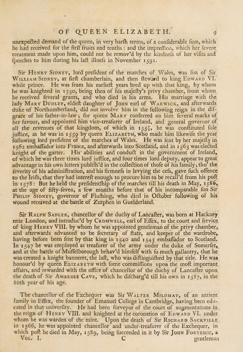 unexpected demand of the queen, in very harfti terms, of a confiderable fum, which he had received for the fir ft fruits and tenths : and the impreftion, which her fevere treatment made upon him, could not be remov’d by the kindnefs of her vifits and fpeeches to him during his laft iilnefs in November 1591. Sir Henry Sidney, lord prefident of the marches of Wales, was fon of Sir William Sidney, at firft chamberlain, and then fteward to king Edward VI. while prince. He was from his earlieft years bred up with that king, by whom he was knighted in 1550, being then of his majefty’s privy chamber, from whom he received feveral grants, and who died in his arms. His marriage with the lady Mary Dudley, eldeft daughter of John earl of Warwick, and afterwards duke of Northumberland, did not involve him in the following reign in the dif- grace of his father-in-lav/; for queen Mary conferred on him feveral marks of her favour, and appointed him vice-treafurer of Ireland, and general governor of all the revenues of that kingdom, of which in 155-J, he was conftituted foie juftice, as he was in 1559 by ftueen Elizabeth, who made him likewife the year following lord prefident of the marches of Wales. He was fent by her majefty in 1562 embaftador into France, and afterwards into Scotland, and in 1563 was elected knight of the garter. His abilities and conduCt in the government of Ireland, of which he was three times lord juftice, and four times lord deputy, appear to great advantage in his own letters publifh’d in the collection of thofe of his family, tho’ the feverity of his adminiftration, and his firmnefs in levying the cefs, gave fuch offence to the Iriffi, that they had intereft enough to procure him to be recall’d from his poft in 1578 : But he held the prefidentfhip of the marches till his death in May, 1586, at the age of fifty-feven, a few months before that of his incomparable fon Sir Philip Sidney, governor of Flufhing, who died in October following of his wound received at the battle of Zutphen in Guelderland. Sir Ralph Sadler, chancellor of the duchy of Lancafter, was born at Hackney near London, and introduc’d by Cromwell, earl of Eftex, to the court and fervice of king Henry VIII. by whom he was appointed gentleman of the privy chamber, and afterwards advanced to be fecretary of ftate, and keeper of the wardrobe* having before been fent by that king in 1540 and 1543 embaftador to Scotland. In 1547 he was employed as treafurer of the army under the duke of Somerfet, and at the battle of Muflelborough behav’d himfelf with fo much gallantry, that he was created a knight banneret, the laft, who was diftinguilhed by that title. He was honour’d by queen Elizabeth with fome commifiions upon the moft important affairs, and rewarded with the office of chancellor of the duchy of Lancafter upon the death of Sir Ambrose Cave, which he difcharg’d till his own in 1587, in the 80th year of his age. The chancellor of the Exchequer was Sir Walter Mildmay, of an antient family in Effex, the founder of Emanuel College in Cambridge, having been edu¬ cated in that univerfity. He had been furveyor of the court of augmentations in the reign of Henry VIII. and knighted at the coronation of Edward VI. under whom he was warden of the mint. Upon the death of Sir Richard Sackville in 1566, he was appointed chancellor and under-treafurer of the Exchequer, in which poft he died in May, 1589, being fucceeded in it by Sir John Fortescu, a VOL. I. C gentleman