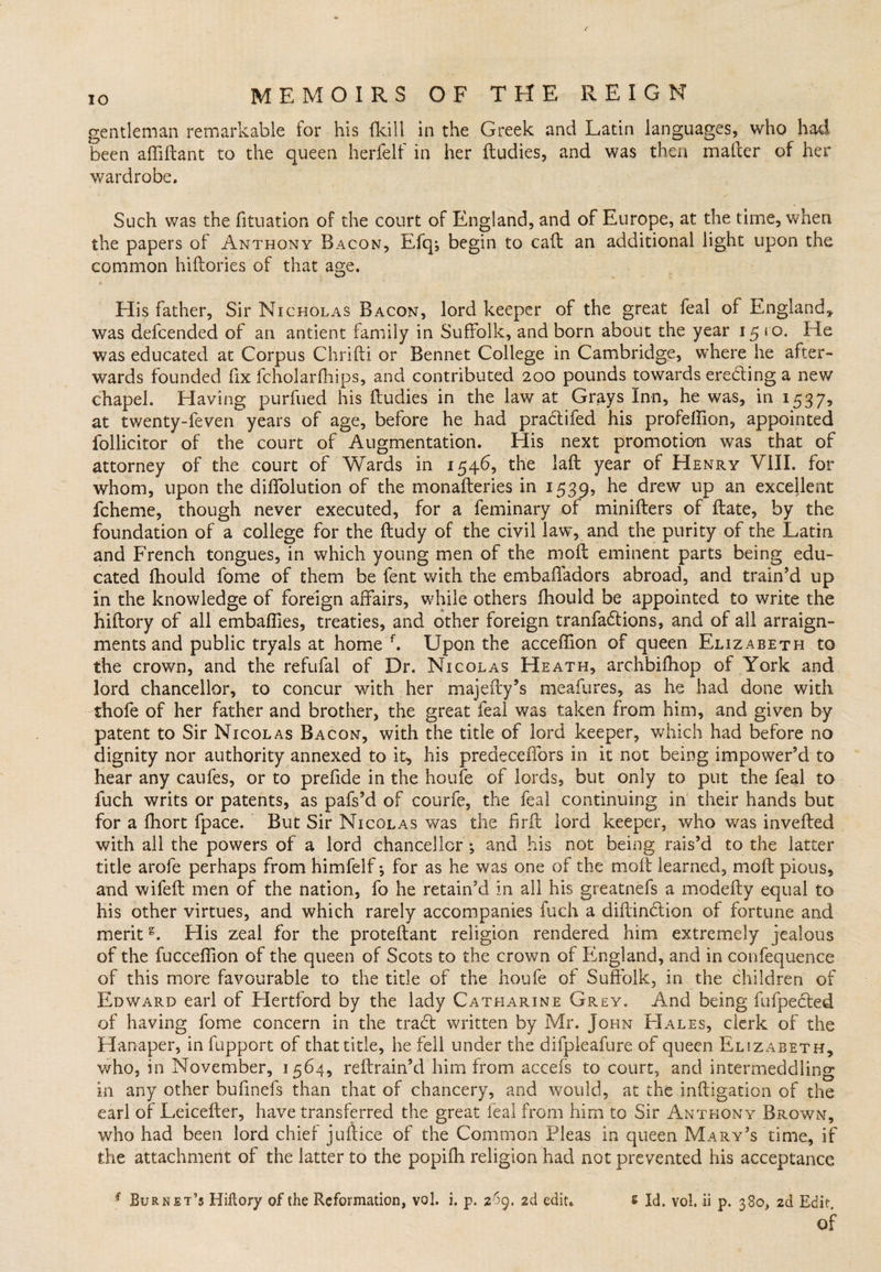 gentleman remarkable for his {kill in the Greek and Latin languages, who had been affiftant to the queen herfelf in her ftudies, and was then matter of her wardrobe. Such was the fituation of the court of England, and of Europe, at the time, when the papers of Anthony Bacon, Efq*, begin to call an additional light upon the common hiftories of that age. His father, Sir Nicholas Bacon, lord keeper of the great feal of England, was defcended of an antient family in Suffolk, and born about the year 15 ro. He was educated at Corpus Chrifti or Bennet College in Cambridge, where he after¬ wards founded fix fcholarfhips, and contributed 200 pounds towards erecking a new chapel. Plaving purfued his ftudies in the law at Grays Inn, he was, in 1537, at twenty-feven years of age, before he had praclifed his profeftion, appointed follicitor of the court of Augmentation. His next promotion was that of attorney of the court of Wards in 1546, the laft year of Henry VIII. for whom, upon the diftblution of the monafteries in 1539, he drew up an excellent fcheme, though never executed, for a feminary of minifters of ftate, by the foundation of a college for the ftudy of the civil law, and the purity of the Latin and French tongues, in which young men of the moil eminent parts being edu¬ cated fhould fome of them be fent with the embafladors abroad, and train’d up in the knowledge of foreign affairs, while others ihouid be appointed to write the hiftory of all embaffies, treaties, and other foreign tranfackions, and of all arraign¬ ments and public tryals at home f. Upon the acceffton of queen Elizabeth to the crown, and the refufal of Dr. Nicolas Heath, archbifhop of York and lord chancellor, to concur with her majefty’s meafures, as he had done with thofe of her father and brother, the great feal was taken from him, and given by patent to Sir Nicolas Bacon, with the title of lord keeper, which had before no dignity nor authority annexed to it, his predecelfors in it not being impower’d to hear any caufes, or to prefide in the houfe of lords, but only to put the feal to fuch writs or patents, as pafs’d of courfe, the feal continuing in their hands but for a fhort fpace. But Sir Nicolas was the firft lord keeper, who was inverted with all the powers of a lord chancellor ; and his not being rais’d to the latter title arofe perhaps from himfelf for as he was one of the moft learned, moft pious, and wifeft men of the nation, fo he retain’d in all his greatnefs a modefty equal to his other virtues, and which rarely accompanies fuch a diftinckion of fortune and merits. His zeal for the proteftant religion rendered him extremely jealous of the fuccertion of the queen of Scots to the crown of England, and in confequence of this more favourable to the title of the houfe of Suffolk, in the children of Edward earl of Hertford by the lady Catharine Grey. And being fufpecked of having fome concern in the track written by Mr. John PIales, clerk of the Hanaper, in fupport of that title, he fell under the difpleafure of queen Elizabeth, who, in November, 1564, reftrain’d him from accefs to court, and intermeddling in any other bufinefs than that of chancery, and would, at the inftigation of the earl of Leicefter, have transferred the great feal from him to Sir Anthony Brown, who had been lord chief juftice of the Common Pleas in queen Mary’s time, if the attachment of the latter to the popifh religion had not prevented his acceptance * Burnet’s Hiftory of the Reformation, vol. i. p. 269. 2d edit. s Id. vol. ii p. 380, 2d Edit Of