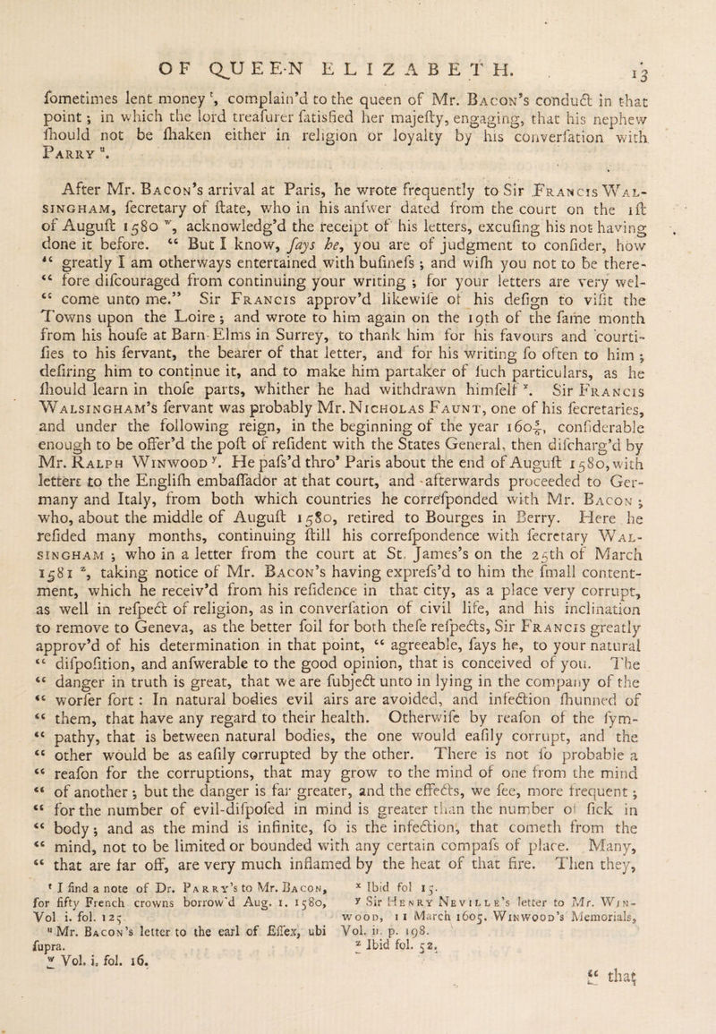 Sometimes lent money', complain’d to the queen of Mr. Bacon’s conduct in that point •, in which the lord treafurer fatisfied her majefty, engaging, that his nephew ihould not be fhaken either in religion or loyalty by his converfation with. Parry u. After Mr. Bacon’s arrival at Paris, he wrote frequently to Sir .Francis Wal- singham, fecretary of Hate, who in his anfwer dated from the court on the ift of Auguft: 1580 % acknowledg’d the receipt of his letters, excufing his not having done it before. “ But I know, fays he, you are of judgment to confider, how 4< greatly I am otherways entertained with bufinefs ; and wifh you not to be there- “ fore difcouraged from continuing your writing ♦, for your letters are very wel- come unto me.” Sir Francis approv’d likewife ot his defign to vifit the Towns upon the Loire ; and wrote to him again on the 19th of the fame month from his houfe at Barn-Elms in Surrey, to thank him for his favours and courti- Ties to his fervant, the bearer of that letter, and for his writing fo often to him ; defiring him to continue it, and to make him partaker of iuch particulars, as he Ihould learn in thofe parts, whither he had withdrawn himfelf x. Sir Francis Walsingham’s fervant was probably Mr. Nicholas Faunt, one of his fecretaries, and under the following reign, in the beginning of the year 1604, confiderable enough to be offer’d the poll of refident with the States General, then diicharg’d by Mr. Ralph Winwood y. He pafs’d thro’ Paris about the end of Auguft 1580, with lettert to the Englifh embaffador at that court, and - afterwards proceeded to Ger¬ many and Italy, from both which countries he corresponded with Mr. Bacon • who, about the middle of Auguft 1580, retired to Bourges in Berry. Here he redded many months, continuing ftill his correfpondence with fecretary Wal- singham ; who in a letter from the court at St. James’s on the 25th of March 1581 % taking notice of Mr. Bacon’s having exprefs’d to him the fmall content¬ ment, which he receiv’d from his refidence in that city, as a place very corrupt, as well in refpect of religion, as in converfation of civil life, and his inclination to remove to Geneva, as the better foil for both thefe refpedfs, Sir Francis greatly approv’d of his determination in that point, cc agreeable, fays he, to your natural <c difpofition, and anfwerable to the good opinion, that is conceived of you. The “ danger in truth is great, that we are fubjedt unto in lying in the company of the <c worfer fort : In natural bodies evil airs are avoided, and infedtion fhunned of “ them, that have any regard to their health. Otherwife by reafon of the fym- <c pathy, that is between natural bodies, the one would eafily corrupt, and the ct other would be as eafily corrupted by the other. There is not fo probable a 66 reafon for the corruptions, that may grow to the mind of one from the mind of another , but the danger is far greater, and the effedts, we fee, more frequent; <s for the number of evil-difpofed in mind is greater than the number ot fick in <c body; and as the mind is infinite, fo is the infedtion, that cometh from the mind, not to be limited or bounded with any certain compafs of place. Many, that are far off, are very much inflamed by the heat of that fire. Then they, * I find a note of Dr. Parry’s to Mr. Bacon, x Ibid fol ip for fifty French crowns borrow'd Aug. 1. 1580, y Sir Henry Neville’s letter to Mr. Win- Vol i. fol. 12 c; wood, 1 1 March 1605. Win wood’s Memorials, Mr. Bacon’s letter to the earl of JSftex, ubi Vol. ii. p. 198. fupra. * Ibid fob ej2.