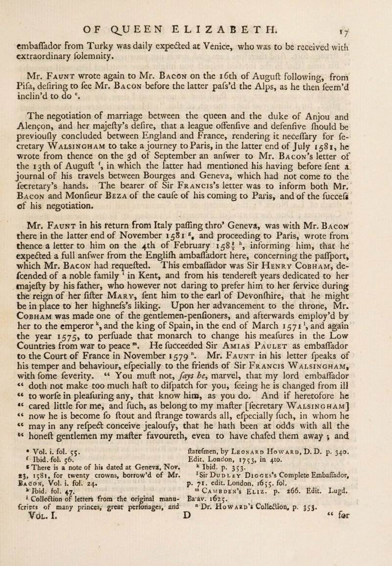embaftador from Turky was daily expe&amp;ed at Venice, who was to be received with extraordinary folemnity. Mr. Faunt wrote again to Mr. Bacon on the 16th of Auguft following, from Pila, defiring to fee Mr. Bacon before the latter pafs’d the Alps, as he then feem’d inclin’d to do e. The negotiation of marriage between the queen and the duke of Anjou and Alencon, and her majefty’s defire, that a league offenfive and defenlive fhould be previoufly concluded between England and France, rendering it neceftary for fe- cretary Walsingham to take a journey to Paris, in the latter end of July 1581, he wrote from thence on the 3d of September an anfwer to Mr. Bacon’s letter of the 13th of Auguft f, in which the latter had mentioned his having before fent a. journal of his travels between Bourges and Geneva, which had not come to the Secretary’s hands. The bearer of Sir Francis’s letter was to inform both Mr. Bacon and Monfieur Beza of the caufe of his coming to Paris, and of the fuccefs of his negotiation. Mr. Faunt in his return from Italy palling thro’ Geneva, was with Mr. Bacon there in the latter end of November 1581 g, and proceeding to Paris, wrote from thence a letter to him on the 4th of February 1584 h, informing him, that he expe&amp;ed a full anfwer from the Englifh ambaftadort here, concerning the paffport, which Mr. Bacon had requefted. This embaftador was Sir Henry Cobham, de¬ scended of a noble family * in Kent, and from his tendered: years dedicated to her majefty by his father, who however not daring to prefer him to her Service during the reign of her lifter Mary, fent him to the earl of Devonfhire, that he might be in place to her highnefs’s liking. Upon her advancement to the throne, Mr. Cobham was made one of the gentlemen-penfioners, and afterwards employ’d by her to the emperor k, and the king of Spain, in the end of March 1571 !, and again the year 1575, to perfuade that monarch to change his meafures in the Low Countries from war to peace m. He Succeeded Sir Amias Paulet as embaftador to the Court of France in November 1579 n. Mr. Faunt in his letter Speaks of his temper and behaviour, elpecially to the friends of Sir Francis Walsingham, with Some Severity. “ You muft not, fays he, marvel, that my lord embaftador “ doth not make too much haft to difpatch for you, feeing he is changed from ill 44 to worfe in pleafuring any, that know him, as you do. And if heretofore he *c cared little for me, and fuch, as belong to my mafter [Secretary Walsingham] 44 now he is become fo flout and ftrange towards all, efpecially fuch, in wrhom he 46 may in any refpedl conceive jealoufy, that he hath been at odds with all the 44 honeft gentlemen my mafter favoureth, even to have chafed them away ; and * Vol. i. fol. $5. ftatefmen, by Leonard Howard, D. D. p. 340. f Ibid, fob 56. Edit. London, 1753, *n 4t0* * There is a note of his dated at Geneva, Nov. k Ibid. p. 353. *3, 1581, for twenty crowns, borrow’d of Mr. 1 Sir Dudley Digges’s Complete EmbaiTador, Bacon, Vol. i. fol. 24. p. 71. edit. London, 1655. fol. k Ibid. fol. 47. m Cambden’s Eliz. p. 266. Edit. Lugd. * Collection of letters from the original manu- Ba*av. 1 <64'5. feripts of many princes, great perfonages, and n Dr. Howard’s Collection* p. 353. Vol. I. D “ far