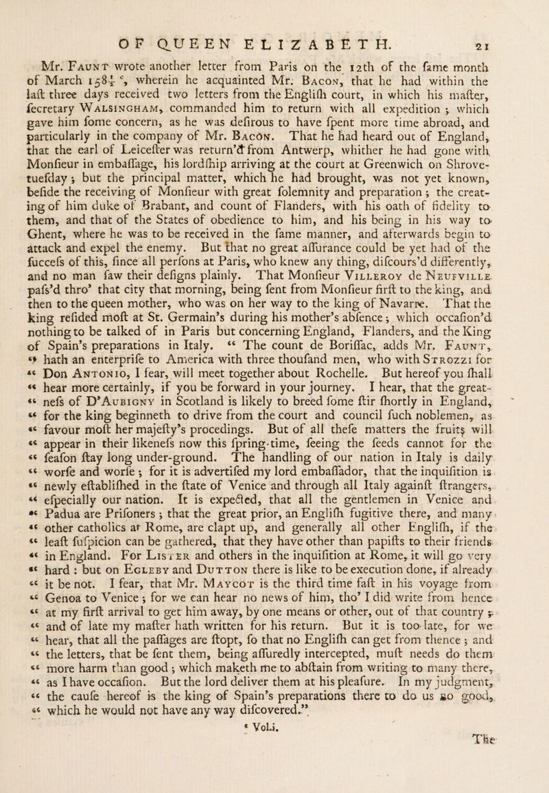 Mr. Faunt wrote another letter from Paris on the 12th of the fame month of March 1584% wherein he acquainted Mr: Bacon, that he had within the laft three days received two letters from the Englifh court, in which his mafter, fecretary Walsingham, commanded him to return with all expedition ; which gave him fome concern, as he was defirous to have fpent more time abroad, and particularly in the company of Mr. BacOn. That he had heard out of England, that the earl of Leicefterwas return’d* from Antwerp, whither he had gone with Monfieur in embaffage, his lordfhip arriving at the court at Greenwich on Shrove- tuefday y but the principal matter, which he had brought, was not yet known, befide the receiving of Monfieur with great folemnity and preparation ; the creat¬ ing of him duke of Brabant, and count of Flanders, with his oath of fidelity to them, and that of the States of obedience to him, and his being in his way to* Ghent, where he was to be received in the fame manner, and afterwards begin to attack and expel the enemy. But that no great aiTurance could be yet had of the fuccefs of this, fince all perfons at Paris, who knew any thing, difcours’d differently, and no man faw their defigns plainly. That Monfieur Villeroy de Neufville. pafs’d thro5 that city that morning, being fent from Monfieur firft to the king, and then to the queen mother, who was on her way to the king of Navarre. That the king refided moil at St. Germain’s during his mother’s abfence *, which occafion’d nothing to be talked of in Paris but concerning England, Flanders, and the King of Spain’s preparations in Italy. “ The count de Boriftac, adds Mr. Faumt, 6f hath an enterprife to America with three thoufand men, who withSTROzzi for 44 Don Antonio, I fear, will meet together about Rochelle. But hereof you fhali 44 hear more certainly, if you be forward in your journey. I hear, that the great- 44 nefs of D’Aubigny in Scotland is likely to breed fome ftir fhortly in England, 44 for the king beginneth to drive from the court and council fuch noblemen, as 44 favour molt her majefty’s procedings. But of all thefe matters the fruity will 44 appear in their likenefs now this fpring'time, feeing the feeds cannot for the 44 feafon ftay long under-ground. The handling of our nation in Italy is daily 44 worfe and worfe ; for it is advertifed my lord embafifador, that the inquifition is 44 newly eftablifhed in the ftate of Venice and through all Italy againft Grangers, 44 efpecially our nation. It is expefled, that all the gentlemen in Venice and •c Padua are Prifoners ; that the great prior, an Englifh fugitive there, and many 44 other catholics at Rome, are clapt up, and generally all other Englifh, if the 44 leaft fufpicion can be gathered, that they have other than papifbs to their friends 44 in England. For Lister and others in the inquifition at Rome, it will go very 44 hard : but on Egleby and Dutton there is like to be execution done, if already 44 it be not. I fear, that Mr. Maycot is the third time fall in his voyage from 44 Genoa to Venice *, for v/e can hear no news of him, tho’ I did write from hence 44 at my firft arrival to get him away, by one means or other, out of that country y 44 and of late my mafter hath written for his return. But it is too- late, for we 44 hear, that all the paftages are ftopt, fo that no Englifh can get from thence ; and 44 the letters, that be fent them, being aflliredly intercepted, muft needs do them 44 more harm than good ; which maketh me to abftain from writing to many there, 44 as I have occafion. But the lord deliver them at hispleafure. In my judgment, 44 the caufe hereof is the king of Spain’s preparations there to da us go good, 44 which he would not have any way difcovered.” « VoU.