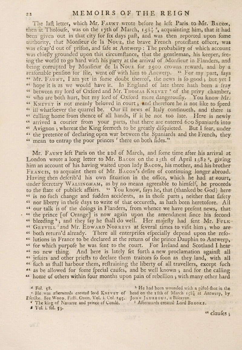 The lad letter, which Mr. Faunt wrote before he left Paris. taMr. Bacon, then at Tholoufe, was on the 17th of March, 158-*- d, acquainting him, that it had been given out in that city for fix days pad, and was then reported upon fome authority, that Monfieur de la Noue, the brave French proteflant officer, was was efcap’d out of prifon, and fafe at Antwerp : The probability of which account was chiefly grounded upon this circumftance, that the gentleman, his keeper, fee¬ ing the world to go hard with his party at the arrival of Monfieur in Flanders, and being corrupted by Monfieur de la Noue for 2500 crowns reward, and by a reafonable penfion for life, went off with him to Antwerp. c4 For my part, fays “ Mr. Faunt, I am yet in fome doubt thereof, the news is fo good ; but yet I hope it is as we would have it. In England of late there hath been a fray tc between my lord of Oxford and Mr. Thomas Knevet c of the privy chamber, “ who are both hurt, but my lord of Oxford more dangeroufiy. You know Mr. Knevet is not meanly beloved in court; and therefore he is not like to fpeed “ ill whatsoever the quarrel be. Our ill news of Italy continueth, and there is cc calling home from thence of all hands, if it be not too late. Here is newly “ arrived a courier from your parts, that there are entered 600 Spaniards into Avignon ; whereat the King feemeth to be greatly difquieted. But I fear, under the pretence of declaring open war between the Spaniards and the French, they mean to entrap the poor princes f there on both fides.” Mr. Faunt left Paris on the 22d of March, and fome time after his arrival at London wrote a long letter to Mr. Bacon on the 15th of April 1582 s, giving him an account of his having waited upon lady Bacon, his mother, and his brother Francis, to acquaint them of Mr. Bacon’s defire of continuing longer abroad. Having then defcrib’d his own fituation in the office, which he had at court, under lecretary Walsingham, as by no means agreeable to himfelf, he proceeds to the ffate of publick affairs. “ You know, fays he, that (thanked be God) here “ is no fuch change and fudden accidents, as in thofe parts ^ neither that fafety nor liberty in thefe days to write of that occureth, as hath been heretofore. All “ our talk is of the doings in Flanders, from whence we have prefent news, that ♦ *c the prince [of Orange] is now again upon the amendment fince his fecond *c bleeding h; and they fay he (hall do well. Her majefty had fent Mr. Fulk “ Grevill 1 and Mr. Edward Norreys at feveral times to vifit him ; who are both return’d already. There all enterpriles efpecially depend upon the refo- *£ lutions in France to be declared at the return of the prince Dauphin to Antwerp, 6C for which purpofe he was fent to the court. For Ireland and Scotland I hear no new thing. And here is lately fet forth a new proclamation againft all jefuits and other priefts to declare them traitors fo foon as they land, with all 4£ fuch as fhall harbour them, refraining the liberty of all travellers, except fuch as be allowed for fome fpecial caufes, and be well known ; and for the calling home of others within four months upon pain of rebellion with many other hard d Fol. 58. h He had been wounded with a piftol-fhot in the « He was afterwards created 1-ord Knevet of head on the 13th of March ipK at Antwerp, by Efcrike. See Wood, Fafti. Oxon. Vol. i. Col. 145. John Jauregui, aBifcayan. 4 The king of Navarre and prince of Condi. 1 Afterwards created Lord Brooke. ? Yob i. fob 59. u claufes 5