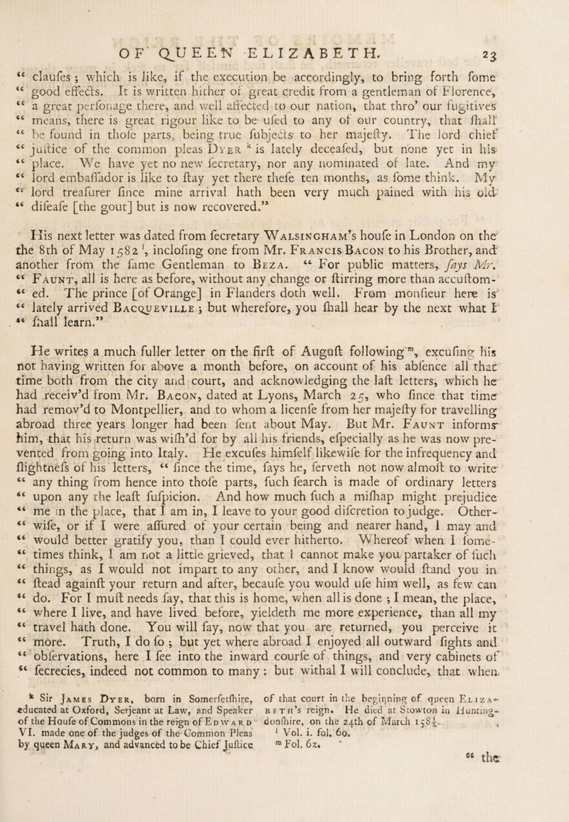 44 claufes ; which is like, if the execution be accordingly, to bring forth fome 44 good effects. It is written hither of great credit from a gentleman of Florence, 44 a great perfonage there, and well affected to our nation, that thro5 our fugitives 44 means, there is great rigour like to be ufed to any of our country, that ill a If 44 be found in thole parts, being true fubjects- to her majefty. The lord chief 44 juftice of the common pleas Dyer k is lately deceafed, but none yet in his 44 place. We have yet no new fecretary, nor any nominated of late. And my 44 lord embaffador is like to flay yet there thefe ten months, as fome think. My C( lord treafurer fince mine arrival hath been very much pained widi his old 44 difeafe [the gout] but is now recovered.” His next letter was dated from fecretary Walsingham’s houfe in London on the the 8th of May 1582 J, inclofing one from Mr. Francis Bacon to his Brother, and another from the fame Gentleman to Beza. 44 For public matters, fays Mr. 44 Faunt, all is here as before, without any change or flirring more than accuftom- 44 ed. The prince [of Orange] in Flanders doth well. From monfieur here is 44 lately arrived Bacqueville j but wherefore, you fhall hear by the next what i 44 fhall learn.” He writes a much fuller letter on the firft of Auguffc following ra, excufing his not having written for above a month before, on account of his abfence all that time both from the city and court, and acknowledging the lafl letters, which he had receiv’d from Mr. Bacon, dated at Lyons, March 25, who fince that time had remov’d to Montpellier, and to whom a licenfe from her majefty for travelling abroad three years longer had been fent about May. But Mr. Faunt informs him, that his return was wifh’d for by all his friends, efpecially as he was now pre¬ vented from going into Italy. He excufes himfelf likewife for the infrequency and flightnefs of his letters, 44 fince the time, fays he, ferveth not now almoit to write 44 any thing from hence into thofe parts, fuch fearch is made of ordinary letters 44 upon any the leaft fufpicion. And how much fuch a mifhap might prejudice 44 me in the place, that I am in, I leave to your good diferetion to j udge. Other- 4C wife, or if I were affured of your certain being and nearer hand, 1 may and 44 would better gratify you, than I could ever hitherto. Whereof when I fome- 44 times think, I am not a little grieved, that 1 cannot make you partaker of fuch 44 things, as I would not impart to any other, and I know would Hand you in 44 head againft your return and after, becaufe you would life him well, as few can 44 do. For I muff needs fay, that this is home, when all is done ^ I mean, the place, 44 where I live, and have lived before, yieldeth me more experience, than all my 44 travel hath done. You will fay, now that you are returned, you perceive it 44 more. Truth, I do fo *, but yet where abroad I enjoyed all outward fights and 44 obfervations, here I fee into the inward courfe of things, and very cabinets of 44 fecrecies, indeed not common to many : but withal I will conclude, that when- k Sir James Dyer, born in Somerfetfhire, of that court in the beginning of queen Elizas educated at Oxford, Serjeant at Law, and Speaker beth’s reign. He died at Stowton in Hunting- of the Houfe of Commons in the reign of Ed w a r d donfhire, on the 24th of March 1585;. VI. made one of the judges of the Common Pleas 1 Vol. i. fol. 60, by queen Mary, and advanced to be Chief Juftice m Foh 62* the: