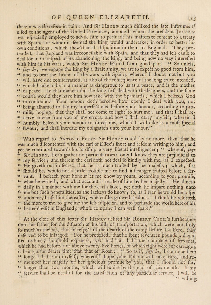 therein was therefore in vain : And Sir Henry- much diOiked the late lnftruments u fed to the agent of the United Provinces, amongft whom theprefident Jeannin was efpecially employed to advife him to perfuade his mafters to confent to a treaty with Spain, for whom it feemed the king would undertake, in order to better his own conditions ; which fhew’d an ill difpofition in them to England. They pre¬ tended, that England was irreconcilable with Spain, and that they had lefs caufe to deal for it in refpedt of its abandoning the king, and being now no way interefted with him in his wars ; which Sir Henry learn’d from good part. 44 So unlefs9 “ fays he, we engage the king by a ftrait amity, we are to exped no good from him, M and to bear the brunt of the wars with Spain ; whereof I doubt not but you cc will have due confideration, as alfo of the confeqiience of the long truce intended, <c which I take to be in a manner as dangerous to us as a peace, and is the mother tc of peace. In that manner did the king fir ft deal with the leaguers, and the fame c- courfe would they have him now take with the Spaniards ; which I befeech God <c to confound. Your honour doth perceive how openly I deal with you, not “ being afhamed to lay my imperfections before your honour, according to pro-* <c mife, hoping, that they fhall not come to light to hurt me ; and that I fhall re- <s ceive advice from you of my errors, and how I fhall carry myfelf; wherein I “ humbly befeech your honour to direCt me, which I will take as a moft fpecial 45 favour, and fhall increafe my obligation unto your honour.35 With regard to Antonio Perez Sir Henry could fay no more, than that he was much difcontented with the earl ofEffex’s fhort and feldom writing to him ; and yet he continued towards his lordfhip a very liberal intelligencer ; 44 whereof, fays 44 Sir Henry, lean gather no particularities; only I know they are prejudicial to *€ my fervice ; and therein the earl doth not deal fo kindly with me, as I expeCted. 14 He giveth out in fecret, that he is much trufted by her majefty ; which, if it “ fhould be, would not a little trouble me to find a ftranger trufted before a fer- 44 vant. I befeech your honour let me know by yours, according to your promife, u what he writeth, and what account is made of him by her majefty. He dineth 44 daily in a manner with, me for the earl’s fake; yet doth he impart nothing unto *'4 me but fuch generalities, as the lackeys do know ; fo, as I fear he would be a fpy “ upon me, I ufe him thereafter, whereof he groweth jealous. 1 think he reforteth *4 the more to me, to give me the lefs fufpicion, and to perfuade the world here of his 44 better credit in England; whofe company I can well fpare.33 At the clofe of this letter Sir Henry defired Sir Robert Cecil’s furtherance unto his father for the difpatch of his bills of transportation, which were not fully fo much as the laft, tho3 in' reipedt of the dearth of the camp before La Fere, they deferved to be inlarged. For he protfeftecl, that he fpent Seventeen pounds a-day in his ordinary houfhold expences, yet had not half the company of fervants, which he had before, nor above twenty-live horfes, of which eight were for carriage ; it being a far dearer time than that of Roan : 44 So as if, fays he, I continue here long, I fhall ruin myfelf; whereof I hope your liohoiir will take care, and .re¬ member''her majefty1 of her gfaciouk p?omife by you, that I fhould not flay longer than two months, which will expire by the end of this month. If my fervice Ihall be needful for the fatisfa&amp;ion of any particular fervice, I will be 44 willing a a