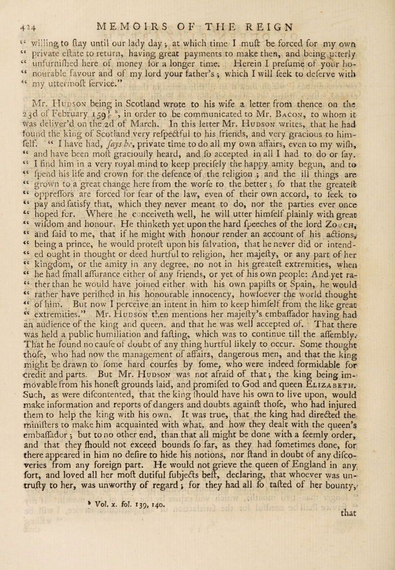 t£ willing to flay until our lady day *, at which time I mud: be forced for my own £t private eftate to return, having great payments to make then, and being utterly ££ unfurnifbed here of money for a longer time. Herein I prefume of your ho- nourabie favour and of my lord your father’s ; which I will feek to deferve with *£ my uttermoft fervice.” Mr. Hudson being in Scotland wrote to his wife a letter from thence on the 23d of February 159^ b, in order to be communicated to Mr. Bacon, to whom it was deliver’d on the 2d of March. In this letter Mr. Hudson writes, that he had found tile king of Scotland very refpectful to his friends, and very gracious to him- felf. “ I have had, fays be, private time to do all my own affairs, even to my wifh, *£ and have been moft gracioufly heard, and fo accepted in all I had to do or fay. 15 I find him in a very royal mind to keep precifely the happy amity begun, and to ££ fpend his life and crown for the defence of the religion ; and the ill things are ££ grown to a great change herefrom the worfe to the better; fo that the greatelt C£ opprefTors are forced for fear of the law, even of their own accord, to feek to ££ pay andfatisfy that, which they never meant to do, nor the parties ever once u hoped for. Where he conceiveth well, he will utter himfelf plainly with great ££ wifdom and honour. He thinketh yet upon the hard fpeeches of the lord Zouch, €£ and faid to me, that if he might with honour render an account of his afitions, *c being a prince, he would proteft upon his falvation, that he never did or intend- <£ ed ought in thought or deed hurtful to religion, her majefly, or any part of her ££ kingdom, or the amity in any degree, no not in his greateft extremities, when ££ he had fmall aflurance either of any friends, or yet of his own people: And yet ra- C£ therthan he would have joined either with his own papifts or Spain, he would <£ rather have periihed in his honourable innocency, howfoever the world thought <£ of him. But now I perceive an intent in him to keep himfelf from the like great C£ extremities.” Mr. Hudson then mentions her majefty’s embaffador having had an audience of the king and queen, and that he was well accepted of. That there was held a public humiliation and faffing, which was to continue till the affembly.- That he found nocaufe of doubt of any thing hurtful likely to occur. Some thought thofe, who had now the management of affairs, dangerous men, and that the king might be drawn to fome hard courfes by fome, who were indeed formidable for credit and parts. But Mr. Hudson was not afraid of that; the king being im¬ movable from his honefl grounds laid, and promifed to God and queen Elizabeth. Such, as were difcontented, that the king fhould have his own to live upon, would make information and reports of dangers and doubts againft thofe, who had injured them to help the king with his own. It was true, that the king had directed the minifters to make him acquainted with what, and how they dealt with the queen’s embaffador *, but to no other end, than that all might be done with a feemly order, and that they fhould not exceed bounds fo far, as they had fometimes done, for there appeared in him no defire to hide his notions, nor ftand in doubt of any difco- veries from any foreign part. He would not grieve the queen of England in any fort, and loved all her moft dutiful fubje<5ts belt, declaring, that whoever was un- trujfty to her, was unworthy of regard 5 for they had all fo tailed of her bounty, 1 Vol. x. fol. 139, 140. that