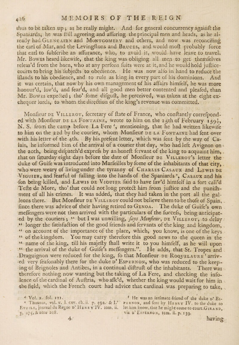 thus to be taken up *, as he really might. And for general concurrency againfl the Spaniards, he was hill agreeing and alluring the principal men and heads, as he al¬ ready had Glencairn and Montgomery and others, and now was reconciling the earl of Mar, and the Levingftons and Bruces, and would moft probably force that earl to fubfcribe an affurance, who, to avoid it, would have leave to travel. Mr. Bowes heard like wile, that the king was obliging all men to get themfelves releas’d from the horn, who at any perfons fuits were at it, and he would hold juftice- courts to bring his fubjedts to obedience. Ele was now alfo in hand to reduce the ihands to his obedience, and to rule as king in every part of his dominions. And it was certain, that now by his own management of his affairs himfelf, he was more honour’d, lov’d, and fear’d, and all good men better contented and pleafed, than Mr. Bowes expected ; tho’ fome difguft, he perceived, was taken at the eight ex¬ chequer lords, to whom the direction of the king’s revenue was committed. MonfieurDE Villeroy, fecretary of Hate of France, who conftantly correfpond- ed with Monfieur de la Fontaine, wrote to him on the 25th of February 1594, N. S. from the camp before La Fere d, mentioning, that he had written Jikewife to him on the 22d by the courier, whom Monfieur de la Fontaine had fent over with his letter of the 4th. By his prefent letter, which was fent by the way of Ca¬ lais, he informed him of the arrival of a courier that day, who had left Avignon on- the 20th, being difpatch’d exprefs by an honed fervant of the king to acquaint him, that on faturday eight days before the date of Monfieur de Villeroy’s letter the duke of Guife was introduced into Marfeilles by fome of the inhabitants of that city, who were weary of living under the tyranny of Charles Casaux and Lewis de Viguier, and fearful of falling into the hands of the Spaniards % Casaux and his ion being killed, and Lewis de Viguier faid to have fav’d himfelf in a fort call’d Tede de More, tho’that could not long protedl him from judice and the punifh-* ment of all his crimes. It was added, that they had taken in the port all the gal¬ leons there. But Monfieur de Villeroy could not believe them to be thofe of Spain, fince there was advice of their having retired to Genoa. The duke of Guife’s own meffengers were not then arrived with the particulars of the fuccefs, being anticipat¬ ed by the couriers •, 44 but I was unwilling, fays Monfieur, de Villeroy, to delay 44 longer the fatisfadlion of the good friends and fervants of the king and kingdom, 44 on account of the importance of the place, which, you know, is one of the keys 44 of the kingdom. You may carry therefore this good news to the queen in the 46 name of the king, till his rnajedy fhail write it to you himfelf, as he will upon 44 the arrival of the duke of Guife’s meffengers.”, He adds, that St. Tropes and Draguignon were reduced for the king, fo that Monfieur de Roquelaure f arriv¬ ed very feafonably there for the duke d’ Espernon, who was reduced to the keep¬ ing of Brignoles and Antibes, in a continual diftruft of the inhabitants. There was therefore nothing now wanting but the taking of La Fere, and checking the info- lence of the cardinal of Auftria, who afk’d, whether the king would wait for him in the-field, which the French court had advice that cardinal was preparing to take, / d Vol. x. fob in. f He was an intimate friend of the duke d* Es- e Thuanus, vol. v. 1. cxv. ch. ii. p. 592. &amp; L’ pernon, and fent by Henry IV\ to the duke to Etoile, journal du Regne d’Henry IV. tom. ii. let.him know, that he might come to court. Girand, p, 2^f&amp;note 208. ’ vie d’ Espernon, tom. ii. p. 139. <4- having;