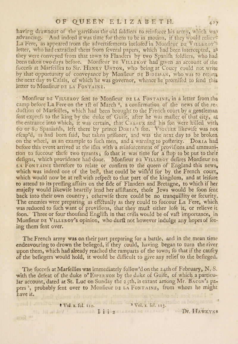 having drawnout of the gatrifonsthe old foldiers to. reinforce his army, which was advancing. And indeed it was time for them to be in motion, if they would relieve La Fere, as appeared from the advertisements inclofed in Monfifeur de Villeroy’s letter, who had extridled them from feveral papers, which had been intercepted, as they were conveyed from that town to Flanders by two Spanifh foldiers, who had been taken two days before. Monfieur de Villeroy had given an account of the fuccefs at Marfeiiles to Sir. Henry Unton, who being at Coucy could not write by that opportunity of conveyance by Monfieur dr Bsdessan, who,was to return the next day to Calais, of which he was governor, whence he promifed to fend this letter to Monfieur de da Fontaine, Monfieur de Villeroy feat to Monfieur de la Fontaine, in a letter from the camp before La Fere on the iff of March a confirmation of the news of the re- dudtion of Marfeiiles, which had been brought to the French court by a gentleman lent exprefs to the king by the duke of Guife, after he was mailer or that city, at the entrance into which, it was certain, that Casaux and his fon were killed with 60 or 80 Spaniards, left there by prince Dorians fon. Vtguxer like wife was not efcap’d, as had been faid, but taken prifoner, and was the next day to be broken on the wheel, as an example to fuch men, and a warning to pofterity, Dgria had before this event arrived at the files with a reinforcement of provifions and ammuni¬ tion to fuccour thefe two tyrants; fo that it was time for a flop to be put to their defigns, which providence had done, Monfieur de Villeroy defires Monfieur dr la Fontaine therefore to relate or confirm to the queen of England this news-, which was indeed one of the bed, that could be wiftfid for by the French court, which would now be at reft with refpedl to that part of the kingdom, and at leifure to attend to its prefiing affairs on the fide of Flanders and Bretagne, to which if her majefty would likewife heartily lend her afiiftance, thofe Jews would be foon fenc back into their own country j otherwife there could be no tranquillity or fecurity. The enemies were preparing as effdually as they could to fuccour La Fere, which was reduced to fuch want of provifions, that they muft either lofe it, or relieve it foon. Three or four thoufand Englilh in that crifis would be of vaft importances in Monfieur de Villeroy's opinion, who durft not however indulge any hopes of fee¬ ing them fent over. The French army was on their part preparing for a battle, and in the mean time endeavouring to drown the befieged, if they could, having began to turn the river upon them, which had already reached the ramparts of the towns fo that if the caufey of the befiegers would hold, it would be difficult to give any relief to the befiegedL. The fuccefs at Marfeiiles was immediately follow’d on the 24th of February, N, 3. with the defeat of the duke d’Espernon by the duke of Guile, of which a particu¬ lar account, dated at St. Luc on Sunday the 25th, is extant among Mr. Bacon's pa¬ pers b, probably fent over to Monfieur de la Fontaine, from whom he might have it. ' , . r f 1 * Vol. x. fol. no. n VoL x/fol. 113. 1 i I 2 Dr. Hawkyns