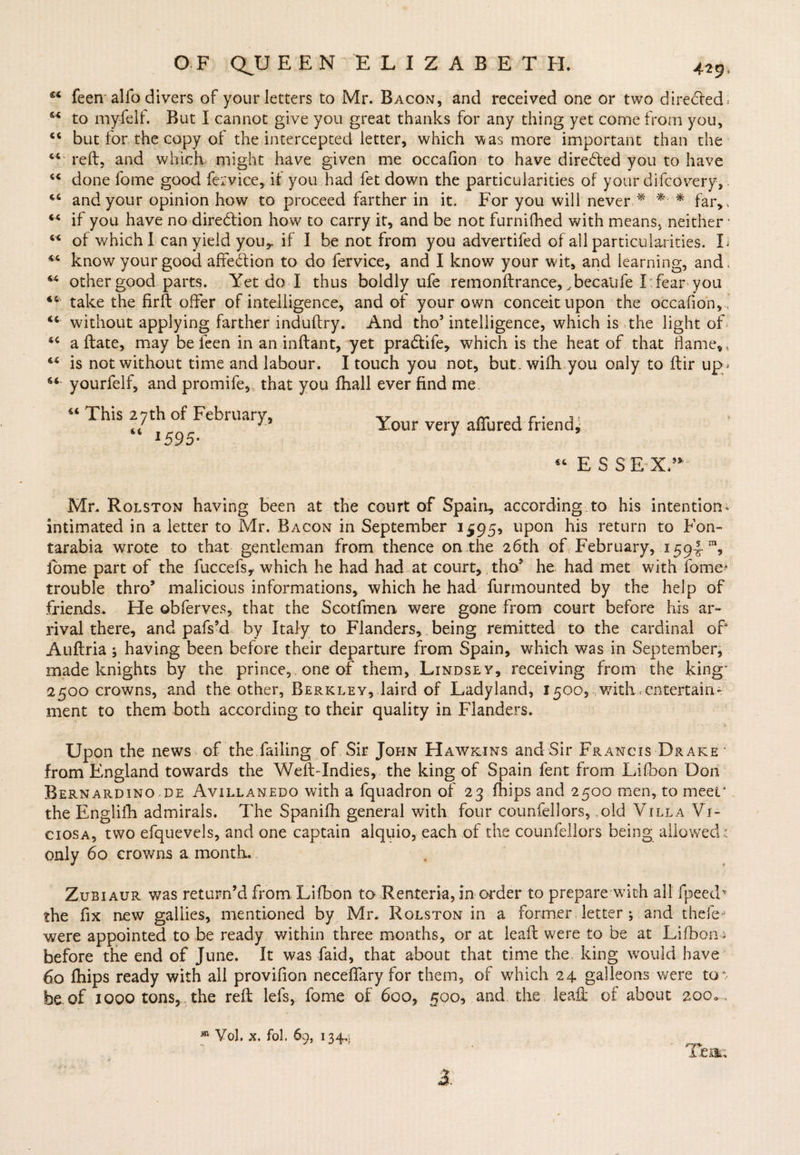 feen alio divers of your letters to Mr. Bacon, and received one or two direcred* to myfelf. But I cannot give you great thanks for any thing yet come from you, “ but for the copy of the intercepted letter, which was more important than the “ reft, and which might have given me occafion to have directed you to have “ done fome good fervice, it you had fet down the particularities of your difcovery, <c and your opinion how to proceed farther in it. For you will never * *- * far,. M if you have no direction how to carry it, and be not furnifhed with means, neither • w of which I can yield youy if I be not from you advertifed of all particularities. I; know your good affection to do fervice, and I know your wit, and learning, and, M other good parts. Yet do I thus boldly ufe remonftrance, ^becatife I fear you take the firft offer of intelligence, and of your own conceit upon the occafion, without applying farther induftry. And tho5 intelligence, which is the light of a ftate, may be feen in an inftant, yet pra&amp;ife, which is the heat of that fame,, €< is not without time and labour. I touch you not, but. wifh you only to ftir up * s< yourfelf, and promife, that you fhall ever find me w This 27th of February, “ 1595- Your very allured friend* u ESSEX” Mr. Rolston having been at the court of Spain., according to his intention* intimated in a letter to Mr. Bacon in September 1^95, upon his return to Fon~ tarabia wrote to that gentleman from thence on the 26th of February, x594 fome part of the fuccefs, which he had had at court, tho5 he had met with fome* trouble thro5 malicious informations, which he had furmounted by the help of friends. He obferves, that the Scotfmen were gone from court before his ar¬ rival there, and pafs’d by Italy to Flanders, being remitted to the cardinal ofi Auftria; having been before their departure from Spain, which was in September, made knights by the prince, one of them, Lindsey, receiving from the king* 2500 crowns, and the other, Berkley, laird of Ladyland, 1500, with-entertain¬ ment to them both according to their quality in Flanders. Upon the news of the failing of Sir John Hawkins and Sir Francis Drake * from England towards the Weft-Indies, the king of Spain fent from Lilbon Don Bernardino de Avillanedo with a fquadron of 23 (hips and 2500 men, to meet* the Englifh admirals. The Spanifh general with four counfellors, old Villa Vj- ciosa, two efquevels, and one captain alquio, each of the counfellors being allowed: only 60 crowns a month.. Zubiaur was return’d from. Lifbon to Renteria, in order to prepare with all fpeedv the fix new gallies, mentioned by Mr. Rolston in a former, letter 5 and thefe- were appointed to be ready within three months, or at lead were to be at Lifbon * before the end of June. It was faid, that about that time the. king would have 60 fhips ready with all provifion neceflary for them, of which 24 galleons were to : foe of 1000 tons, the reft lefs, fome of 600, 500, and the leaft of about 200., 81 Vol. x. fol. 69, 134„i ieau 3.