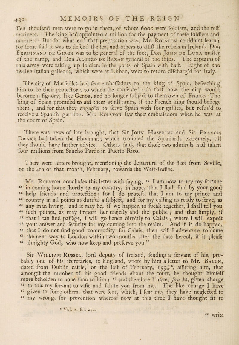 Ten thoufand men were to go in them, of whom 6000 were foidiers, and the reft mariners. The king had appointed a million for the payment of thefe foidiers and mariners: But for what end that preparation was, Mr. Rqlstqn could not learn *, for fome laid it was to defend the lea, and others to aftift the rebels in Ireland. Don Ferdinand de Giron was to be general of the foot, Don John de Luna mailer of the camp, and Don Alonzo de Bazan general of the fhips. The captains of this army were taking up foidiers in the ports of Spain with haft. Eight of the twelve Italian galleons, which were at Liibon, were to return difcharg’d for Italy, The city of Marfeilles had fent embaftadors to the king of Spain, befeeching him to be their protedor ; to which he confented : fo that now the city would become a fignory, like Genoa, and no longer fubjedt to the crown of France. The king of Spain promifed to aid them at all times, if the French king fhouid befiege them ; and for this they engag’d to ferve Spain with four gal lies, but refus’d to receive a Spanifh garrifon. Mr. Rqlston faw their embaftadors when he was at the court of Spain. There was news of late brought, that Sir John Hawkins and Sir Francis Drake had taken the Havanna; which troubled the Spaniards extremely, till they fhouid have farther advice. Others faid, that thofe two admirals had taken four millions from Sancho Pardo in Puerto Rico, There were letters brought, mentioning the departure of the fleet from Seville^ on the 4th of that month, February, towards the Weft-Indies. Mr. Rolston concludes this letter with faying, cc I am now to try my fortune in coming home fhortly to my country, in hope, that I fhall find by your good 44 help friends and protection ; for I do proteft, that I am to my prince and 46 country in all points as dutiful a fubjecl, and for my calling as ready to ferve, as 64 any man living: and it may be, if we happen to fpeak together, I fhall tell you iC fuch points, as may import her majefty and the public ^ and that fimply, if 64 that I can find pafiage, I will go hence directly to Calais ; where I will expedt 44 your anfwer and fecurity for my coming into the realm. And if it do happen, 44 that I do not find good commodity for Calais, then will I adventure to come cc the next way to London within two months after the date hereof, if it pieafe 66 almighty God, who now keep and preferve you.s? Sir William Russel, lord deputy of Ireland, fending a fervant of his, pro¬ bably one of his fecretaries, to England, wrote by him a letter to Mr. Bacon, dated from Dublin caftle, on the la ft of February, 159-5-% alluring him, that among!! the number of his good friends about the court, he thought himfelf more beholden to none than to him ; “ and therefore I have, fays he, given charge 44 to this my fervant to vilit and falute you from me. The like charge I have 4£ given to fome others, that were fent, which, I fear me, they have negledled to my wrong, for prevention whereof now at this time I have thought fit to write
