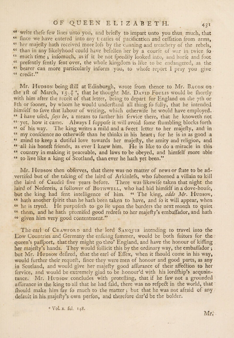 a ct 4 c (4 OF QUEEN ELIZABETH, 431 write thefe few lines unto you, and briefly to impart unto you thus much, that fince we have entered into any t.eaties of pacification and ceftation from arms, her majefty hath received more lofs by the cunning and treachery of the rebels, “ than in any likelyhood could have befallen her by a courle of war in twice 16 “ much time j infomuch, as if it be not fpeedily looked into, and horfe and foot prefently fently fent over, the whole kingdom is like to be endangered, as the bearer can more particularly inform you, to whofe report I pray you give “ credit.” Mr. Hudson being Hill at Edinburgh, wrote from thence to Mr. Bacon on 1 the ift of March, 15^4 °, that he thought Mr. David Foulis would be fhortly with him after the receit of that letter, being to depart for England on the yth or 8th or fooner, by whom he would underftand all thing fo fully, that he intended himfelf to fave that labour of writing, which otherwife he would have employed. “ I have ufed, fays be, a means to farther his fervice there, that he knoweth not ts- yet, how it came. Always I fuppofe it will avoid fome (tumbling blocks forth “ of his way. The king writes a mild and a fweet letter to her majefty, and in “ my confcience no otherwife than he thinks in his heart; for he is in as good a ct mind to keep a dutiful love towards her majefty, the amity and religion, and “ 'all his honeft friends, as ever I knew him. He is like to do a miracle in this “ country in making it peaceable, and laws to be obeyed, and himfelf more able- “■to live like a king of Scotland, than ever he hath yet been.” Mr. Hudson then obferves, that there was no matter of news or ftate to be ad~ vertifed but of the taking of the laird of Arkinlefs, who fuborned a villain to kill the laird of Gaudel five years before. There was Tikewife taken that night the laird of Nedereis, a follower of Bothwell, who had hid himfelf in a dove-houfe, but the king had fent intelligence of him. “ The king, adds Mr. Hudson, “ hath another fpiri-t than he hath been taken to have, and fo it will appear, when “ he is tryed. He purpofeth to go lie upon the borders the next month to quiet “ them, and he hath promifed good redrefs to her majefty’s embaffador, and hath ■ given him very good contentment.” The earl of Crawford and the lord Sanquir intending to travel into the Dow Countries and Germany the enfuing fummer, would be both fuitors for the- queen’s paftport, that they might go thro’ England, and have the honour of killing , her majefty’s hands. They would follicit this by the ordinary way, the embaffador 1 , but Mr. Hudson defired, that the earl of Eftex, when it fhould come in his way, would further their requeft, fince they were men of honour and good parts, as any in Scotland, and would give her majefty good affurance of their affebtion to her fervice, and would be extremely glad to be honour’d with his lordfhip’s acquain¬ tance. Mr. Hudson concludes with protefting, that if he faw not a grounded 1 affurance in the king to all that he had faid, there was no refpebt in the world, that: fhould make him fay fo much to the matter; but that he was not afraid of any default in hU majefty’s Gwn perfon, and therefore dar’d be the bolder, 0 Vol. x, fol. 148. Mr f •