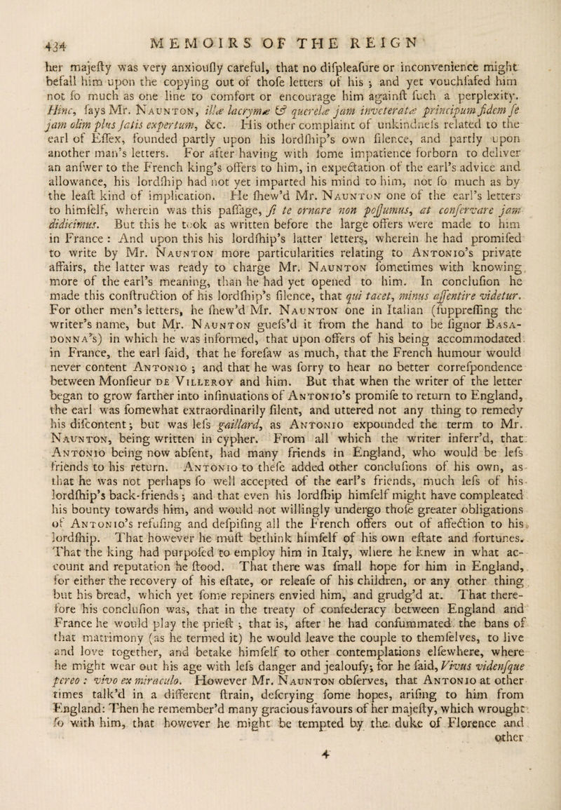 her majefty was very anxioufly careful, that no difpleafure or inconvenience might befall him upon the copying out of thofe letters of his ; and yet vouchlafed him not fo much as one line to comfort or encourage him againft fuch a perplexity. llinc, fays Mr. Naunton, ilia lacryma & querela jam inveterate principum fidem fe jam olimplus Jatis expertum, &c. His other complaint of unkindneis related to the earl of Effex, founded partly upon his lordfhip’s owm filence, and partly upon another man’s letters. For after having with lome impatience forborn to deliver an anfwer to the French king’s offers to him, in expeblation of the earl’s advice and allowance, his lordfhip had not yet imparted his mind to him, not fo much as by the leaft kind of implication. He fhew’d Mr. Naunton one of the earl’s letters to himfelf, wherein was this paffage, fi te ornare non pcjjumus, at confervare jam didicirnus. But this he took as written before the large offers were made to him in France : And upon this his lordfhip’s latter letters, wherein he had promifed to write by Mr. Naunton more particularities relating to Antonio’s private affairs, the latter was ready to charge Mr. Naunton fometimes with knowing more of the earl’s meaning, than he had yet opened to him. In conclufion he made this conftrublion of his lordfhip’s filence, that qui facet, minus ajfentire videtur„ For other men’s letters, he fhew’d Mr. Naunton one in Italian (fuppreffing the writer’s name, but Mr. Naunton guefs’d it from the hand to be fignor Basa- donna’s) in which he was informed, that upon offers of his being accommodated in France, the earl faid, that he forefaw as much, that the French humour would never content Antonio ; and that he was forry to hear no better correfpondence between Monfieur de Villeroy and him. But that when the writer of the letter began to grow farther into infinuations of Antonio’s promife to return to England, the earl wras fomewhat extraordinarily filent, and uttered not any thing to remedy his difeontent ^ but was lefs gaillard, as Antonio expounded the term to Mr. Naunton, being written in cypher. From all which the writer inferr’d, that Antonio being now abfent, had many friends in England, who would be lefs friends to his return. Antonio to thefe added other conclufions of his own, as that he was not perhaps fo well accepted of the earl’s friends, much lefs of his lordftiip’s back* friends •, and that even his lordfhip himfelf might have compleated his bounty towards him, and would not willingly undergo thofe greater obligations of Antonio’s refufing and defpifing all the French offers out of affebtion to his, lordfhip. That however he muff bethink himfelf of his own eftate and fortunes. That the king had purpofed to employ him in Italy, where he knew in what ac¬ count and reputation he flood. That there was fmall hope for him in England, for either the recovery of his eflate, or releafe of his children, or any other thing but hi-s bread, which yet fome repiners envied him, and grudg’d at. That there¬ fore his conclufion was, that in the treaty of confederacy between England and France he would play the priefl that is, after he had confummated the bans of that matrimony (as he termed it) he would leave the couple to themfelves, to live and love together, and betake himfelf to other contemplations elfewhere, where he might wear out his age with lefs danger and jealoufy^ for he laid. Vivas videnfque pereo : vivo ex miraculo* However Mr. Naunton obferves, that Antonio at other times talk’d in a different drain, deferying fome hopes, arifing to him from England: Then he remember’d many gracious favours of her majefty, which wrought fo with him, that however he might be tempted by the. duke of Florence and other 4'