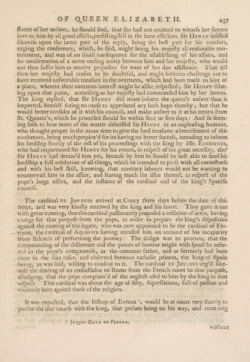 fiance of her anfwer, he flaould find, that die had not omitted to witnefs her fincere love to him by all good effects,perfiftingdill in the fame affedtion. Sir Henry infilled likewise upon the latter part of the reply, being the befl part for his comfort, urging the conference, which, he faid, might bring his majefly all reafonable con¬ tentment, and was of no fmall confequence for the eftablifhing of his affairs, and for confirmation of a never ending amity between him and her majefly, who would not then fuffer him to receive prejudice for want of her due aftiftance. That till then her majefly had reafon to be doubtful, and might hitherto challenge not to have received anfwerable meafure in the overtures, which had been made to him of a place, wherein their common intereft might be alike refpedled 5 Sir Henry dilat¬ ing upon that point, according as her majefly had commanded him by her letters. The king replied, that Sir Henry did more inforce the queen’s anfwer than it imported, himfelf feeing no caufe to apprehend any fuch hope thereby ; but that he would better confider of it with his council, and make anfwer to it at his return from St. Quintin’s, which he promifed fhould be within four or five days : And fo teem¬ ing loth to hear more of the matter difmiffed Sir Henry in an unpleafing humour, who thought proper in the mean time to give the lord treafurer advertifement of this conference, being much perplex’d for its having no better fuccefs, intending to inform his lordfhip fhortly of the reft of his proceedings with the king by Mr. Edmondes, who had importuned Sir Heney tor his return, in refpedl of his great neceflity, tho9 Sir Henry had detain’d him yet, becaufe by him he fhould be befl able to fend his lordfhip a full refolution of all things, which he intended to prefs with all earneftnefs and with his bell (kill, knowing, that contrary labours would not be wanting to countervail him in the affair, and fearing much the iffue thereof, in refpe<5t of the pope’s large offers, and the inftance of the cardinal and of the king’s Spanifh council. The cardinal de Joyeuse arrived at Coucy three days before the date of this letter, and was very kindly received by the king and his court. They gave it out with great cunning, thatthiscardinal paffionately propofed a ceffation of arms, having charge for that purpofe from the pope, in order to prepare the king’s difpofition againft the coming of the legate, who was now appointed to be the cardinal of Flo- , rence, the cardinal of Aquaviva having excufed him on account of his incapacity from ficknefs of performing the journey. The defign was to procure, that the compounding of the difference and the points of honour might with fpeed be refer¬ red to the pope’s compromife, as the common father, and as formerly had been done in the like cafes, and obferved between catholic princes, the king of Spain being, as was laid, willing to confent to it. The cardinal de Joyeuse urg’d like- wife the fending of an embaffador to Rome from the French court to that purpofe, alledging, that the pope complain’d of the neglecl ufed to him by the king in that refpect. This cardinal was about the age of fifty, fuperftitious, full of paffion and violently bent againft thofe of the religion. It was expected, that the bifhop of Evreux r, would beat court very fhortly to purfue the like courfe with the king, that prelate being on his way, and returning r Jaqu.es Davy du Perron. without
