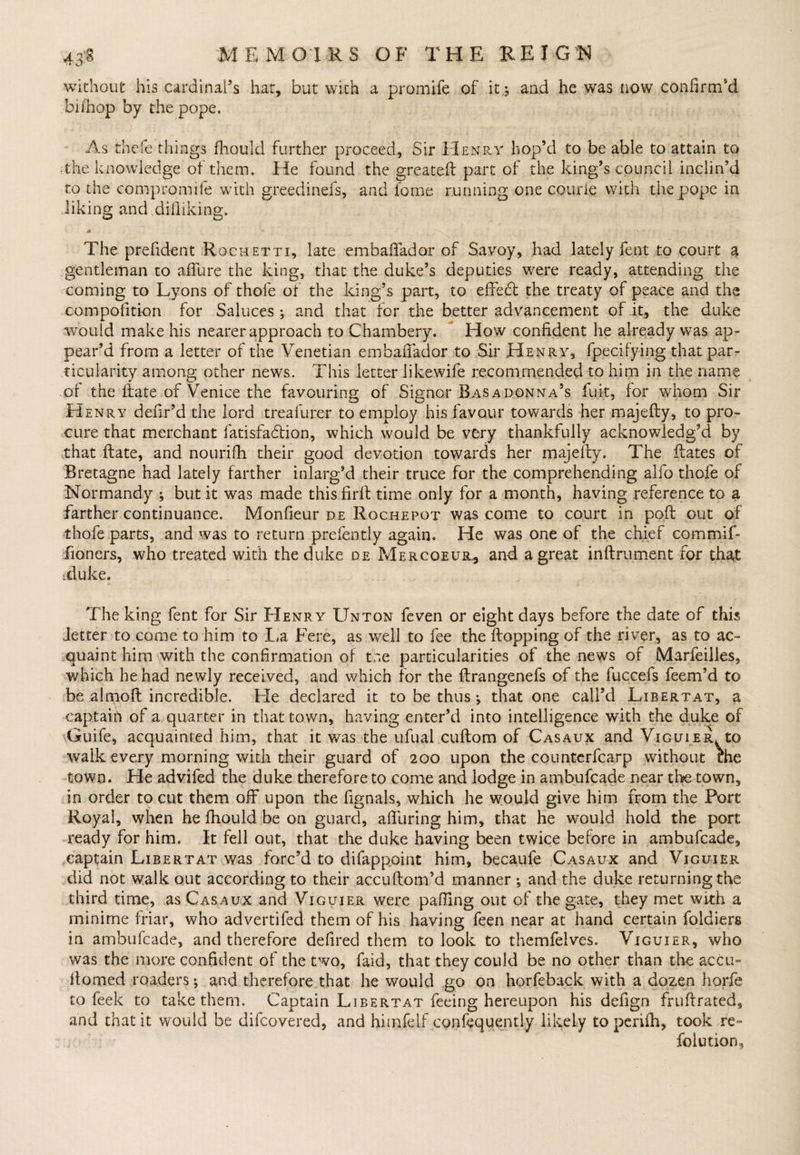 without his cardinal’s hat, but with a promife of it.$ and he was now confirm'd biihop by the pope. As thefe things ihould further proceed, Sir Henry hop’d to be able to attain to the knowledge of them. He found the greateR part of the king’s council inclin’d to the compromile with greedinefs, and fome running one courie with the pope in liking and diiliking. m .. \ The prefident Rochetti, late embafifador of Savoy, had lately fent to court a gentleman to allure the king, that the duke’s deputies were ready, attending the coming to Lyons of thofe of the king’s part, to effect the treaty of peace and the compofition for Saiuces; and that for the better advancement of it, the duke would make his nearer approach to Chambery. How confident he already was ap¬ pear’d from a letter of the Venetian embaffador to Sir Henry, fpecifying that par¬ ticularity among other news. This letter likewife recommended to him in the name of the Rate of Venice the favouring of Signor Basadonna’s fuit, for whom Sir Henry defir’d the lord treafurer to employ his favour towards her majefty, to pro¬ cure that merchant fatisfacffion, which would be very thankfully acknowledg’d by that ftate, and nouriffi their good devotion towards her majeffy. The Rates of Bretagne had lately farther inlarg’d their truce for the comprehending alfo thofe of Normandy ; but it was made this firft time only for a month, having reference to a farther continuance. Monfieur de Rochepot was come to court in poll out of thofe parts, and was to return prefently again. He was one of the chief commif- fioners, who treated with the duke de Mercoeur., and a great inRrument for that id uke. The king fent for Sir Henr y Unton feven or eight days before the date of this fetter to come to him to La Fere, as well to fee the Ropping of the river, as to ac¬ quaint him with the confirmation of tne particularities of the news of Marfeilles, which he had newly received, and which for the Rrangenefs of the fuccefs feem’d to be ahpoR incredible. He declared it to be thus j that one call’d Ljbertat, a captain of a quarter in that town, having enter’d into intelligence with the duke of Guife, acquainted him, that it was the ufual cuRom of Casaux and Viguier to walk every morning with their guard of 200 upon the counterfcarp without the town. He advifed the duke therefore to come and lodge in ambufcade near the town, in order to cut them off upon the fignals, which he would give him from the Port Royal, when he fhould be on guard, affuring him, that he would hold the port ready for him. It fell out, that the duke having been twice before in ambufcade, captain Libertat was forc’d to difapppint him, becaufe Casaux and Viguier did not walk out according to their accuRom’d manner ^ and the duke returning the third time, as Casaux and Viguier were palling out of the gate, they met with a minime friar, who advertifed them of his having feen near at hand certain foldiers in ambufcade, and therefore defired them to look to themfelves. Viguier, who was the more confident of the two, faid, that they could be no other than the accu¬ lt omed readers * and therefore that he would go on horfeback with a dozen horfe to feek to take them. Captain Libertat feeing hereupon his defign fruRrated, and that it would be difeovered, and himfelf confequently likely £0 periffi, took re¬ solution.