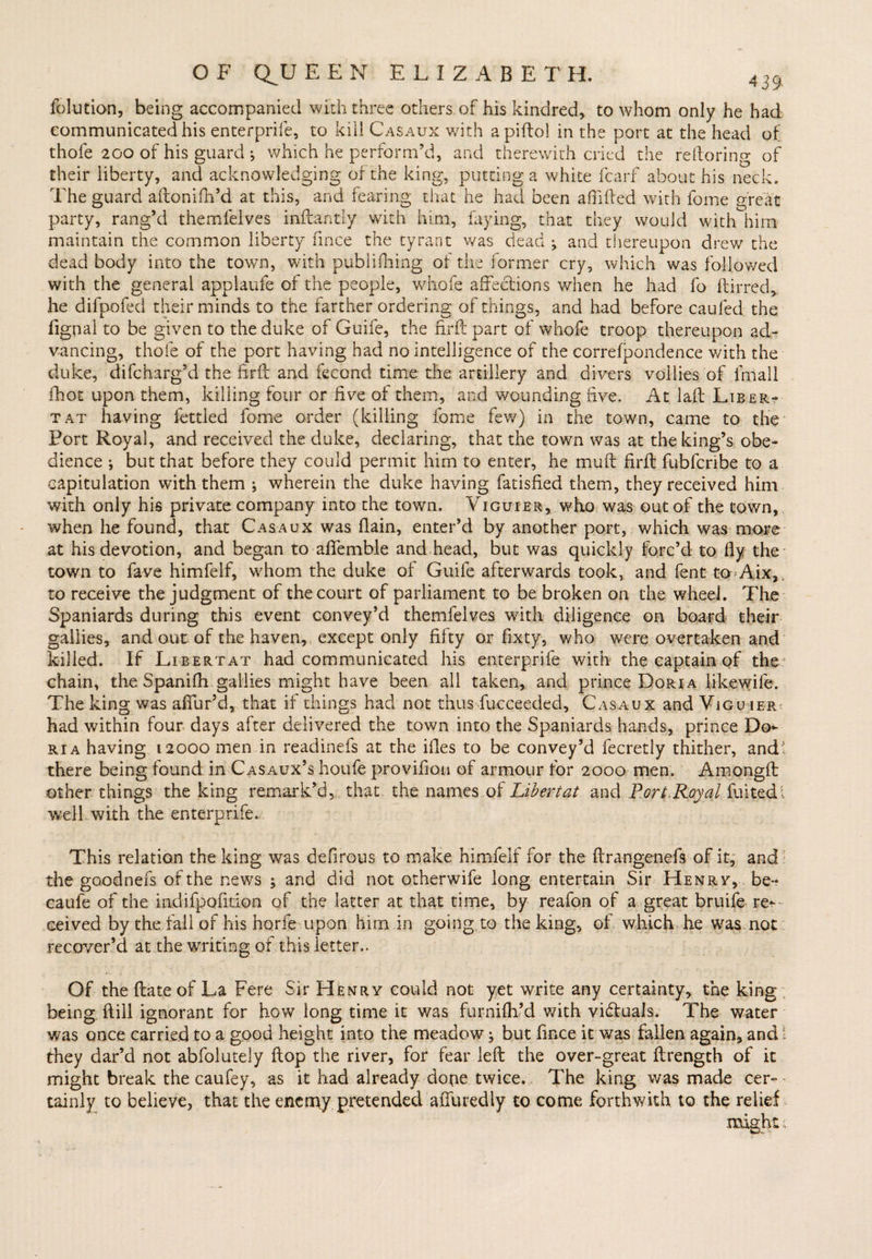 folution, being accompanied widi three others of his kindred, to whom only he had communicated his enterprife, to kill Casaux with apiftol in the port at the head of thofe 200 of his guard i which he perform’d, and therewith cried the reftoring of their liberty, and acknowledging of the king, putting a white fcarf about his neck. The guard aftonffh’d at this, and fearing that he had been affifted with fome great party, rang’d themfelves inftantiy with him, faying, that they would with him maintain the common liberty fince the tyrant was dead j and thereupon drew the dead body into the town, with publifhing of the former cry, which was followed with the general applaufe of the people, whofe affections when he had fo ftirred, he difpofed their minds to the farther ordering of things, and had before caufed the fignal to be given to the duke of Guife, the firft part of whofe troop thereupon ad¬ vancing, thofe of the port having had no intelligence of the correfpondence v/ith the duke, difcharg’d the firft and fecond time the artillery and divers vollies of fmall fhot upon them, killing four or five of them, and wounding five. At laft Liber- tat having fettled fome order (killing fome few) in the town, came to the Port Royal, and received the duke, declaring, that the town was at the king’s obe¬ dience ; but that before they could permit him to enter, he muff firft fubfcribe to a capitulation with them ; wherein the duke having fatisfied them, they received him with only his private company into the town. Viguier, who was out of the town, when he found, that Casaux was flain, enter’d by another port, which was more at his devotion, and began to affemble and head, but was quickly forc’d to fly the town to fave himfelf, whom the duke of Guife afterwards took, and Cent to Aix, to receive the judgment of the court of parliament to be broken on the wheel. The Spaniards during this event convey’d themfelves with diligence on board their gallies, and out of the haven, except only fifty or fixty, who were overtaken and killed. If Libertat had communicated his enterprife with the captain of the: chain, the Spanifh gallies might have been all taken, and prince Dori a likewife. The king was affur’d, that if things had not thus fucceeded, Casaux and Vjgu ier had within four days after delivered the town into the Spaniards hands, prince Do¬ ri a having 12000 men in readinefs at the ifles to be convey’d fecretly thither, and: there being found in Casaux’s houfe proviftoti of armour for 2000 men. Amongft other things the king remark’d, that- the names of Libertat and Port.Royal fuitedi well with the enterprife. This relation the king was defirous to make himfelf for the ftrangenefs of it, and the goodnefs of the news and did not otherwife long entertain Sir Henry, be- caufe of the indifpofition of the latter at that time, by reafon of a great bruife re¬ ceived by the fall of his hone upon him in going to the king, of which he was. not recover’d at the writing of this letter.. Of the ftate of La Fere Sir Henry could not yet write any certainty, the king being ftiil ignorant for how long time it was furnifh’d v/ith vibluals. The water was once carried to a good height into the meadow; but fince it was fallen again, and i they dar’d not abfolutely ftop the river, for fear left the over-great ftrength of it might break the caufey, as it had already do(ie twice. The king was made cer- < tainly to believe, that the enemy pretended affuredly to come forthwith to the relief